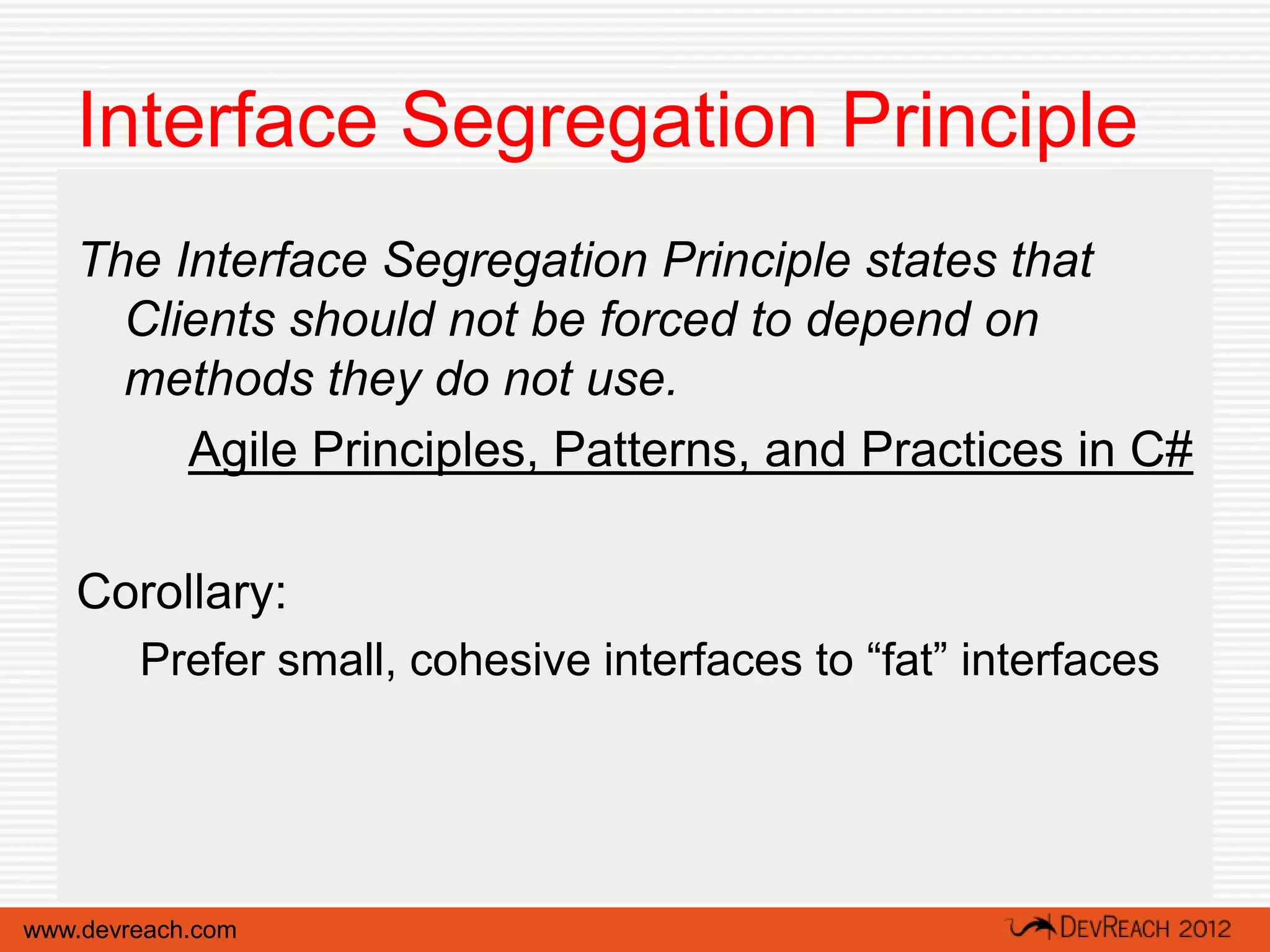 Interface Segregation Principle
   The Interface Segregation Principle states that
     Clients should not be forced to depend on
     methods they do not use.
        Agile Principles, Patterns, and Practices in C#

   Corollary:
        Prefer small, cohesive interfaces to “fat” interfaces




www.devreach.com
 