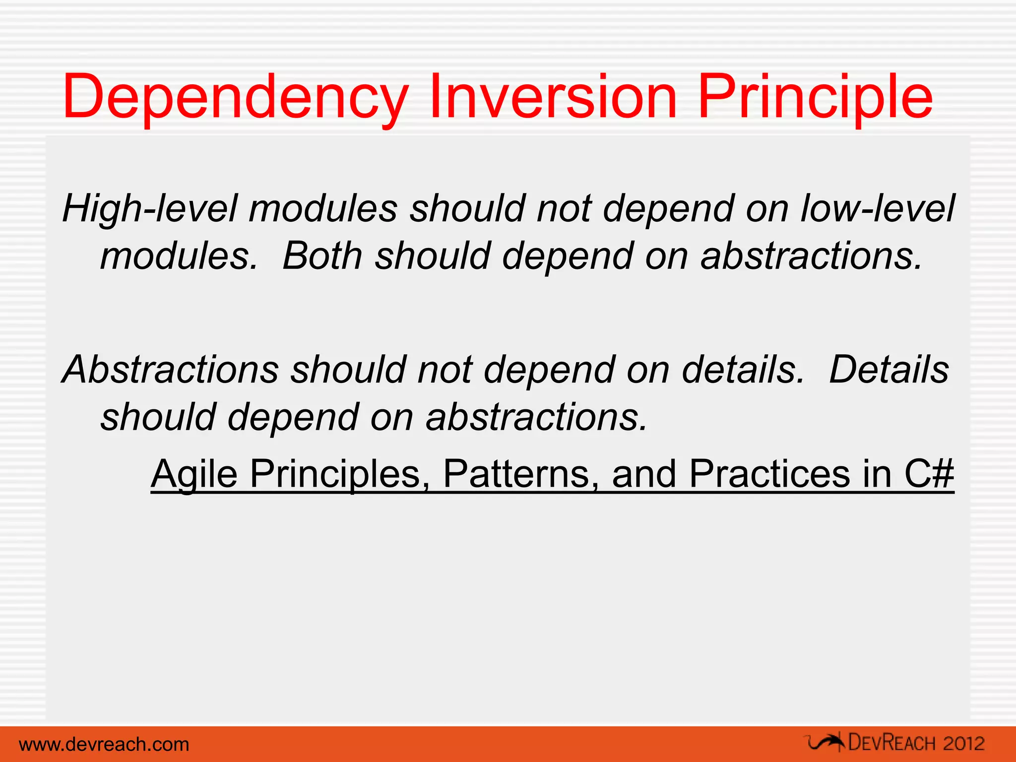 Dependency Inversion Principle
   High-level modules should not depend on low-level
     modules. Both should depend on abstractions.

   Abstractions should not depend on details. Details
     should depend on abstractions.
        Agile Principles, Patterns, and Practices in C#




www.devreach.com
 