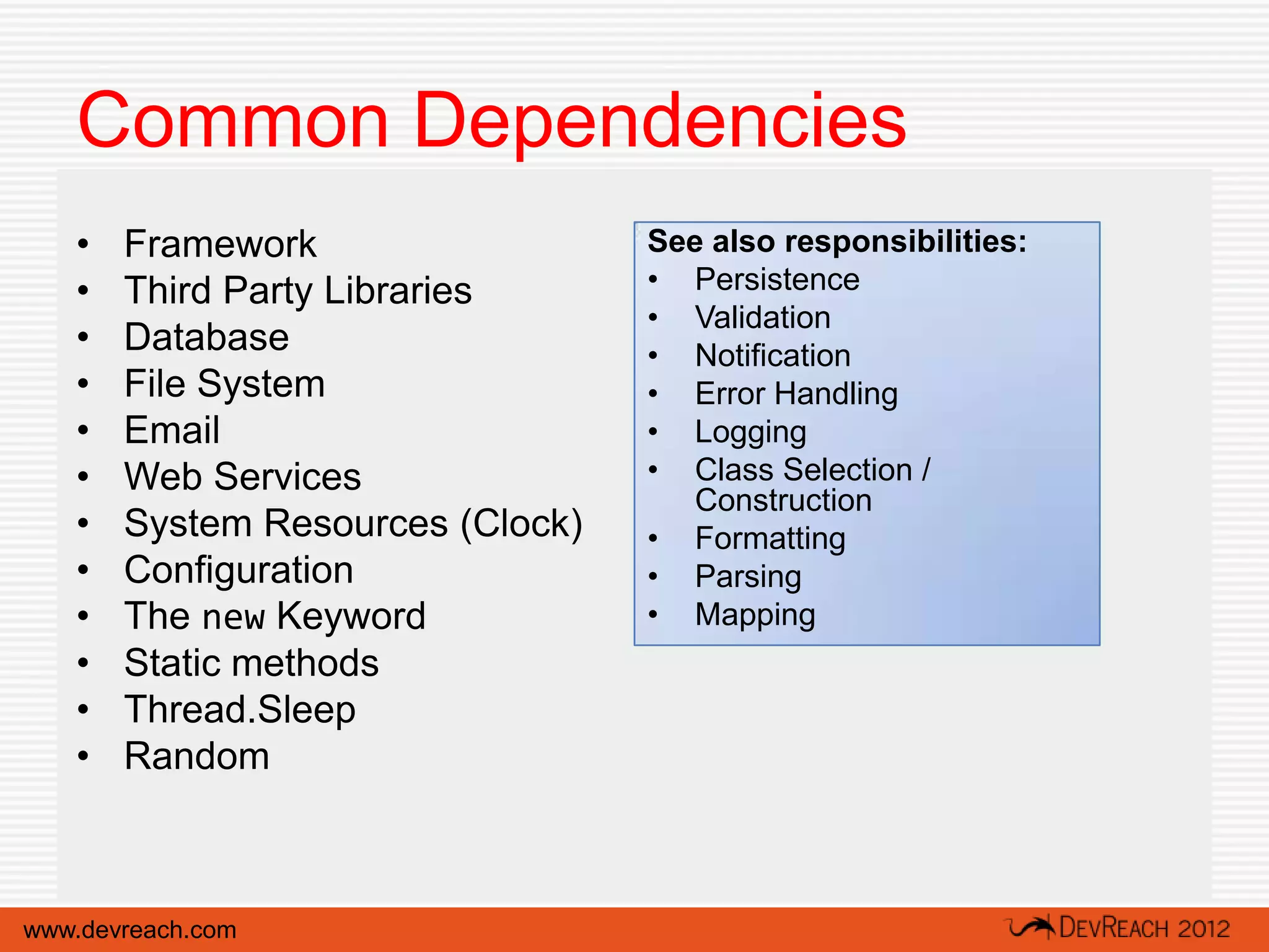 Common Dependencies
   •   Framework                  See also responsibilities:
   •   Third Party Libraries      • Persistence
                                  • Validation
   •   Database                   • Notification
   •   File System                • Error Handling
   •   Email                      • Logging
   •   Web Services               • Class Selection /
                                     Construction
   •   System Resources (Clock)   • Formatting
   •   Configuration              • Parsing
   •   The new Keyword            • Mapping
   •   Static methods
   •   Thread.Sleep
   •   Random



www.devreach.com
 