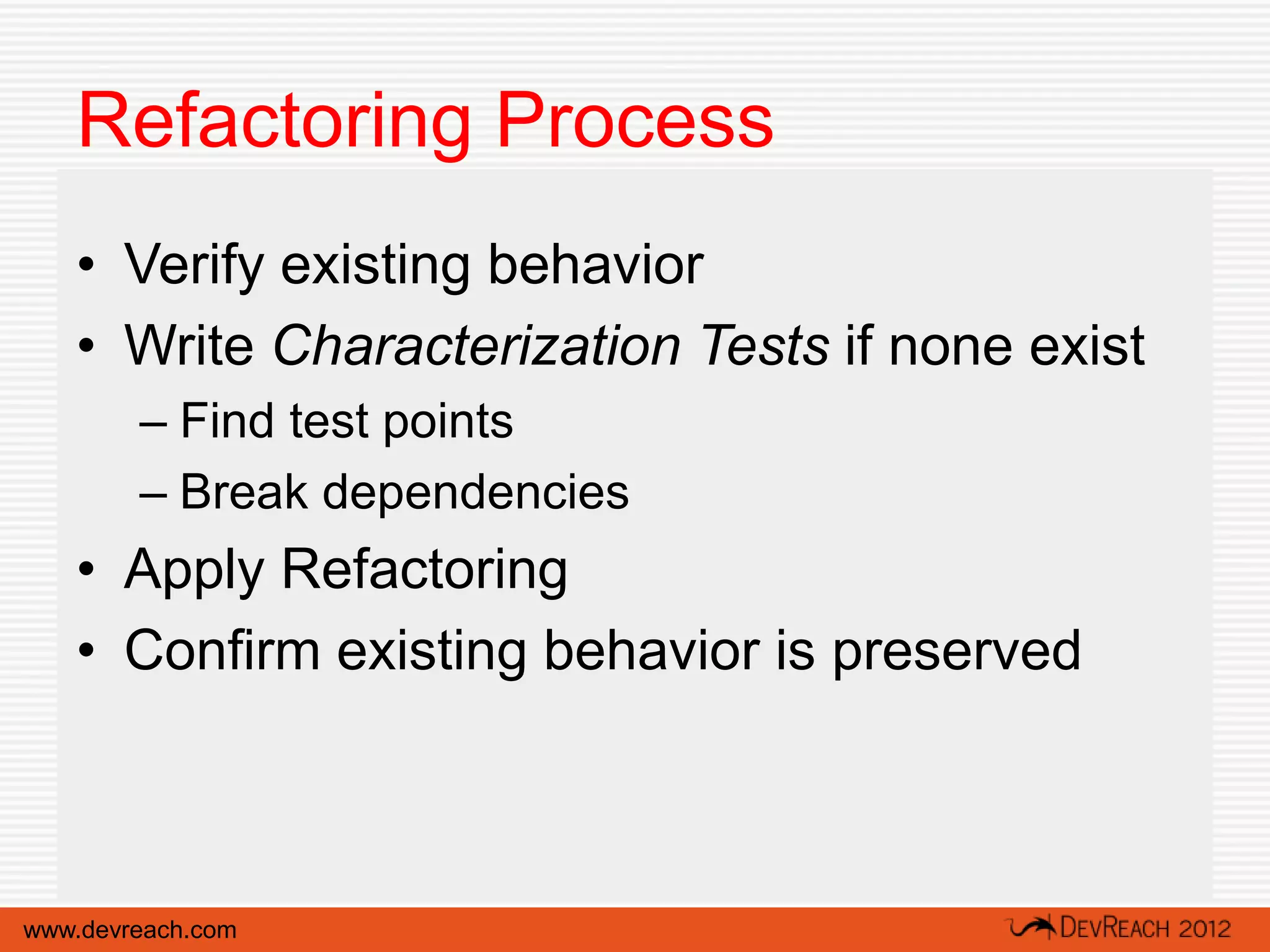 Refactoring Process
   • Verify existing behavior
   • Write Characterization Tests if none exist
        – Find test points
        – Break dependencies
   • Apply Refactoring
   • Confirm existing behavior is preserved



www.devreach.com
 