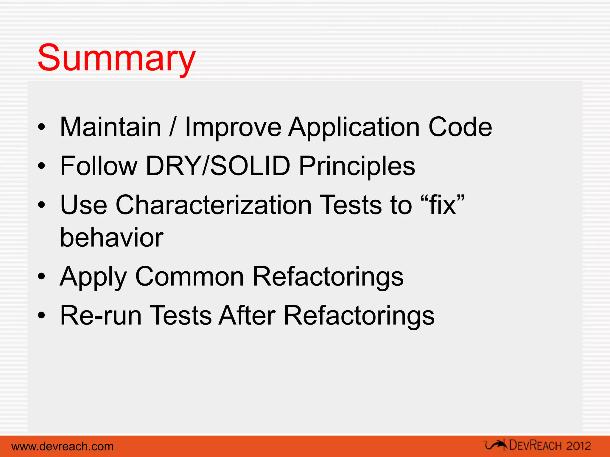 Summary
   • Maintain / Improve Application Code
   • Follow DRY/SOLID Principles
   • Use Characterization Tests to “fix”
     behavior
   • Apply Common Refactorings
   • Re-run Tests After Refactorings



www.devreach.com
 
