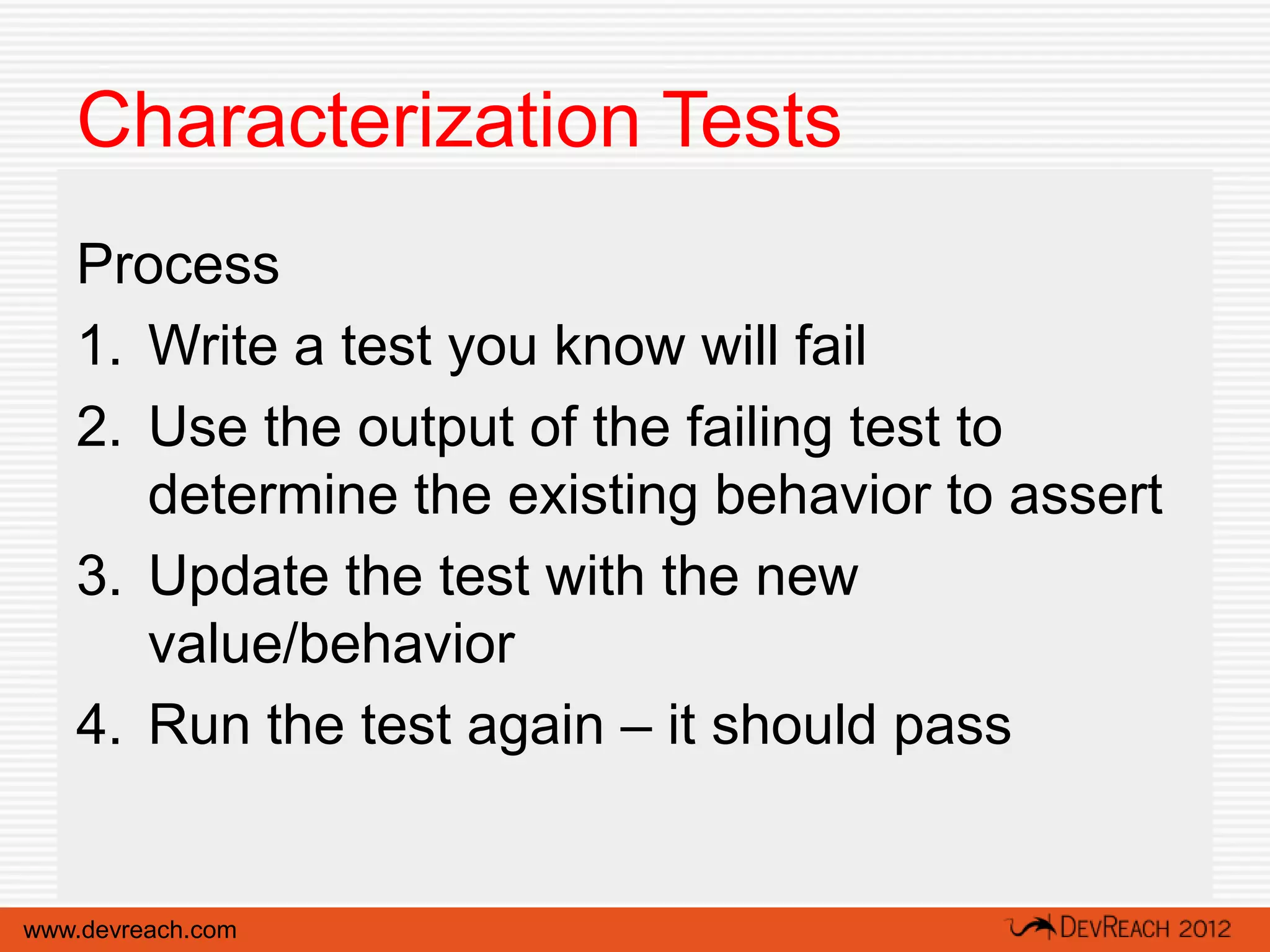 Characterization Tests
   Process
   1. Write a test you know will fail
   2. Use the output of the failing test to
      determine the existing behavior to assert
   3. Update the test with the new
      value/behavior
   4. Run the test again – it should pass


www.devreach.com
 