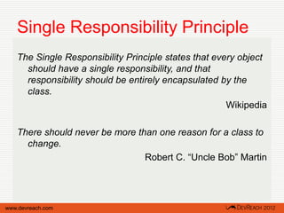 Single Responsibility Principle
   The Single Responsibility Principle states that every object
     should have a single responsibility, and that
     responsibility should be entirely encapsulated by the
     class.
                                                      Wikipedia

   There should never be more than one reason for a class to
     change.
                                Robert C. “Uncle Bob” Martin




www.devreach.com
 