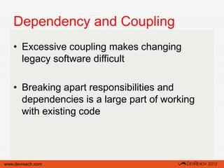 Dependency and Coupling
   • Excessive coupling makes changing
     legacy software difficult

   • Breaking apart responsibilities and
     dependencies is a large part of working
     with existing code




www.devreach.com
 