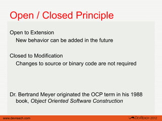 Open / Closed Principle
   Open to Extension
     New behavior can be added in the future

   Closed to Modification
     Changes to source or binary code are not required




   Dr. Bertrand Meyer originated the OCP term in his 1988
     book, Object Oriented Software Construction


www.devreach.com
 