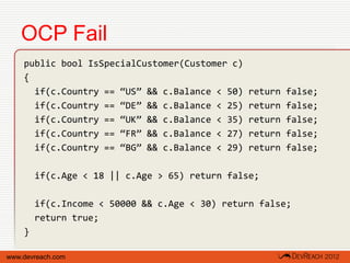OCP Fail
    public bool IsSpecialCustomer(Customer c)
    {
      if(c.Country == “US” && c.Balance < 50)   return   false;
      if(c.Country == “DE” && c.Balance < 25)   return   false;
      if(c.Country == “UK” && c.Balance < 35)   return   false;
      if(c.Country == “FR” && c.Balance < 27)   return   false;
      if(c.Country == “BG” && c.Balance < 29)   return   false;

        if(c.Age < 18 || c.Age > 65) return false;

        if(c.Income < 50000 && c.Age < 30) return false;
        return true;
    }

www.devreach.com
 