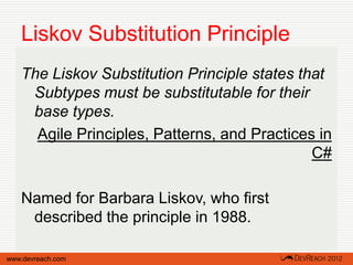 Liskov Substitution Principle
   The Liskov Substitution Principle states that
    Subtypes must be substitutable for their
    base types.
     Agile Principles, Patterns, and Practices in
                                              C#

   Named for Barbara Liskov, who first
    described the principle in 1988.

www.devreach.com
 