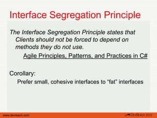Interface Segregation Principle
   The Interface Segregation Principle states that
     Clients should not be forced to depend on
     methods they do not use.
        Agile Principles, Patterns, and Practices in C#

   Corollary:
        Prefer small, cohesive interfaces to “fat” interfaces




www.devreach.com
 