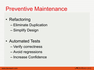 Preventive Maintenance
   • Refactoring
        – Eliminate Duplication
        – Simplify Design


   • Automated Tests
        – Verify correctness
        – Avoid regressions
        – Increase Confidence

www.devreach.com
 