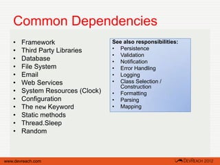 Common Dependencies
   •   Framework                  See also responsibilities:
   •   Third Party Libraries      • Persistence
                                  • Validation
   •   Database                   • Notification
   •   File System                • Error Handling
   •   Email                      • Logging
   •   Web Services               • Class Selection /
                                     Construction
   •   System Resources (Clock)   • Formatting
   •   Configuration              • Parsing
   •   The new Keyword            • Mapping
   •   Static methods
   •   Thread.Sleep
   •   Random



www.devreach.com
 