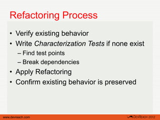 Refactoring Process
   • Verify existing behavior
   • Write Characterization Tests if none exist
        – Find test points
        – Break dependencies
   • Apply Refactoring
   • Confirm existing behavior is preserved



www.devreach.com
 