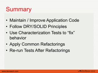 Summary
   • Maintain / Improve Application Code
   • Follow DRY/SOLID Principles
   • Use Characterization Tests to “fix”
     behavior
   • Apply Common Refactorings
   • Re-run Tests After Refactorings



www.devreach.com
 