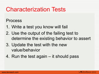Characterization Tests
   Process
   1. Write a test you know will fail
   2. Use the output of the failing test to
      determine the existing behavior to assert
   3. Update the test with the new
      value/behavior
   4. Run the test again – it should pass


www.devreach.com
 