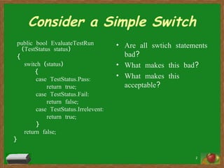 Consider a Simple Switch public bool EvaluateTestRun (TestStatus status) { switch (status) { case TestStatus.Pass:   return true; case TestStatus.Fail:   return false; case TestStatus.Irrelevent:   return true; } return false; } Are all swtich statements bad? What makes this bad? What makes this acceptable? 