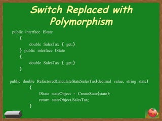 Switch Replaced with Polymorphism public interface IState { double SalesTax { get;} } public interface IState { double SalesTax { get;} } public double RefactoredCalculateStateSalesTax(decimal value, string state) { IState stateObject = CreateState(state); return stateObject.SalesTax; } 
