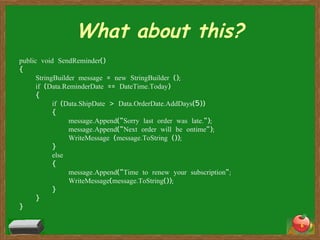 What about this? public void SendReminder() { StringBuilder message = new StringBuilder (); if (Data.ReminderDate == DateTime.Today) { if (Data.ShipDate > Data.OrderDate.AddDays(5)) { message.Append("Sorry last order was late."); message.Append("Next order will be ontime"); WriteMessage (message.ToString ()); } else { message.Append("Time to renew your subscription"; WriteMessage(message.ToString()); } } } 