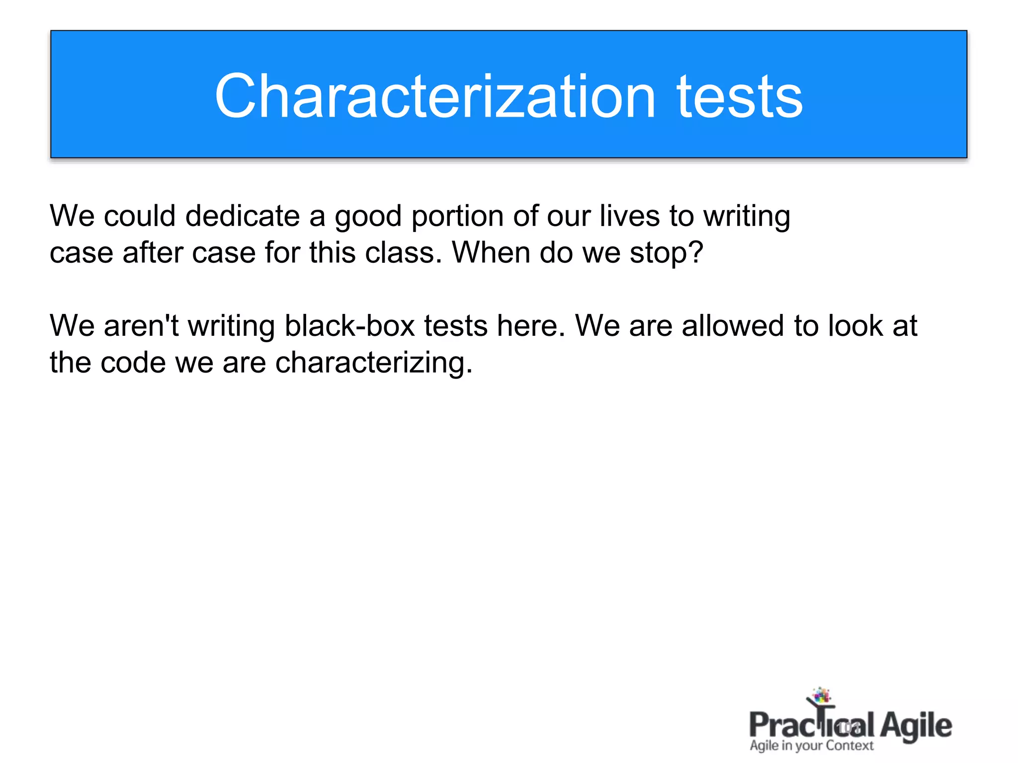 101
Characterization tests
We could dedicate a good portion of our lives to writing
case after case for this class. When do we stop?
We aren't writing black-box tests here. We are allowed to look at
the code we are characterizing.
 
