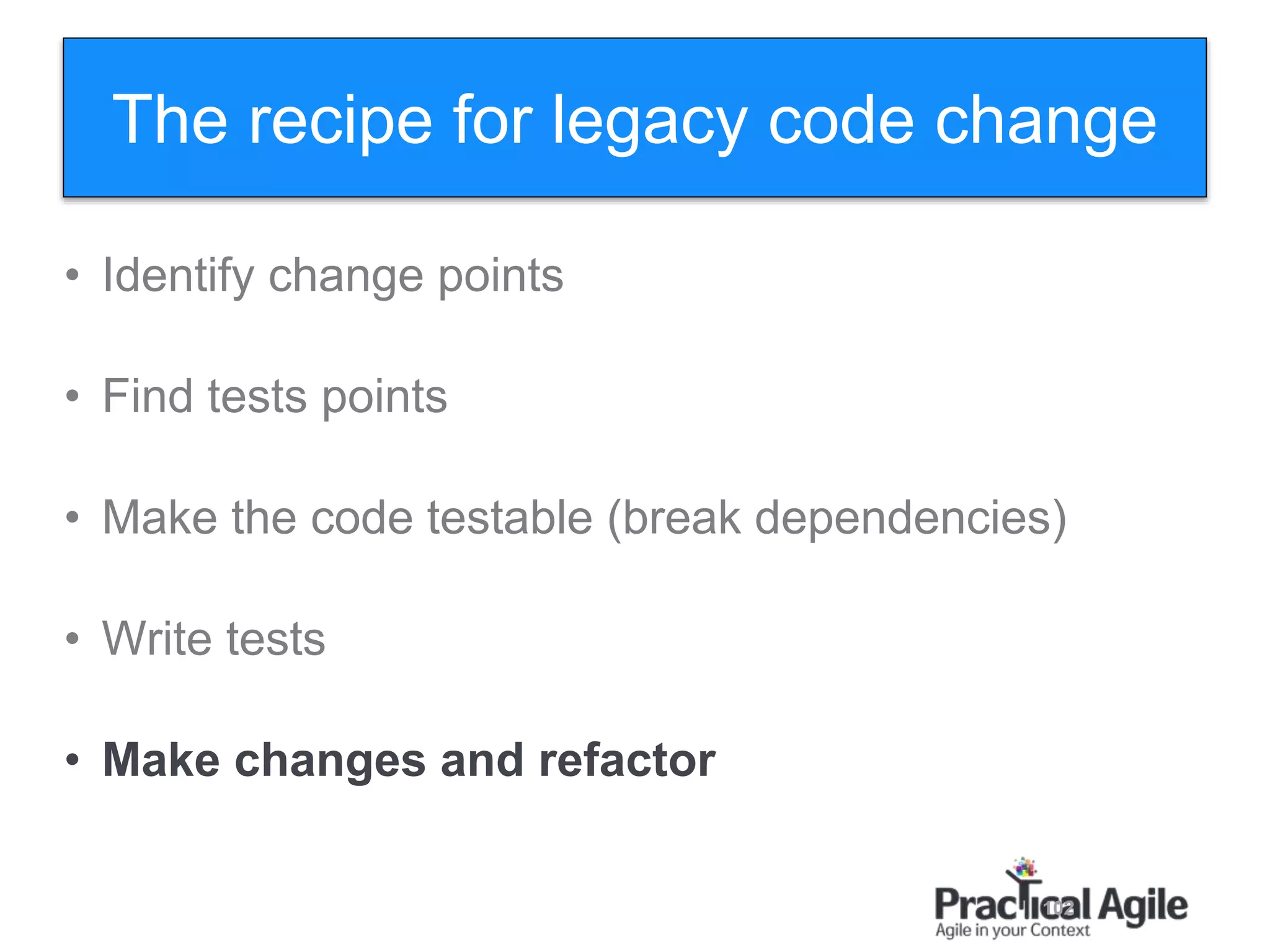 102
• Identify change points
• Find tests points
• Make the code testable (break dependencies)
• Write tests
• Make changes and refactor
The recipe for legacy code change
 