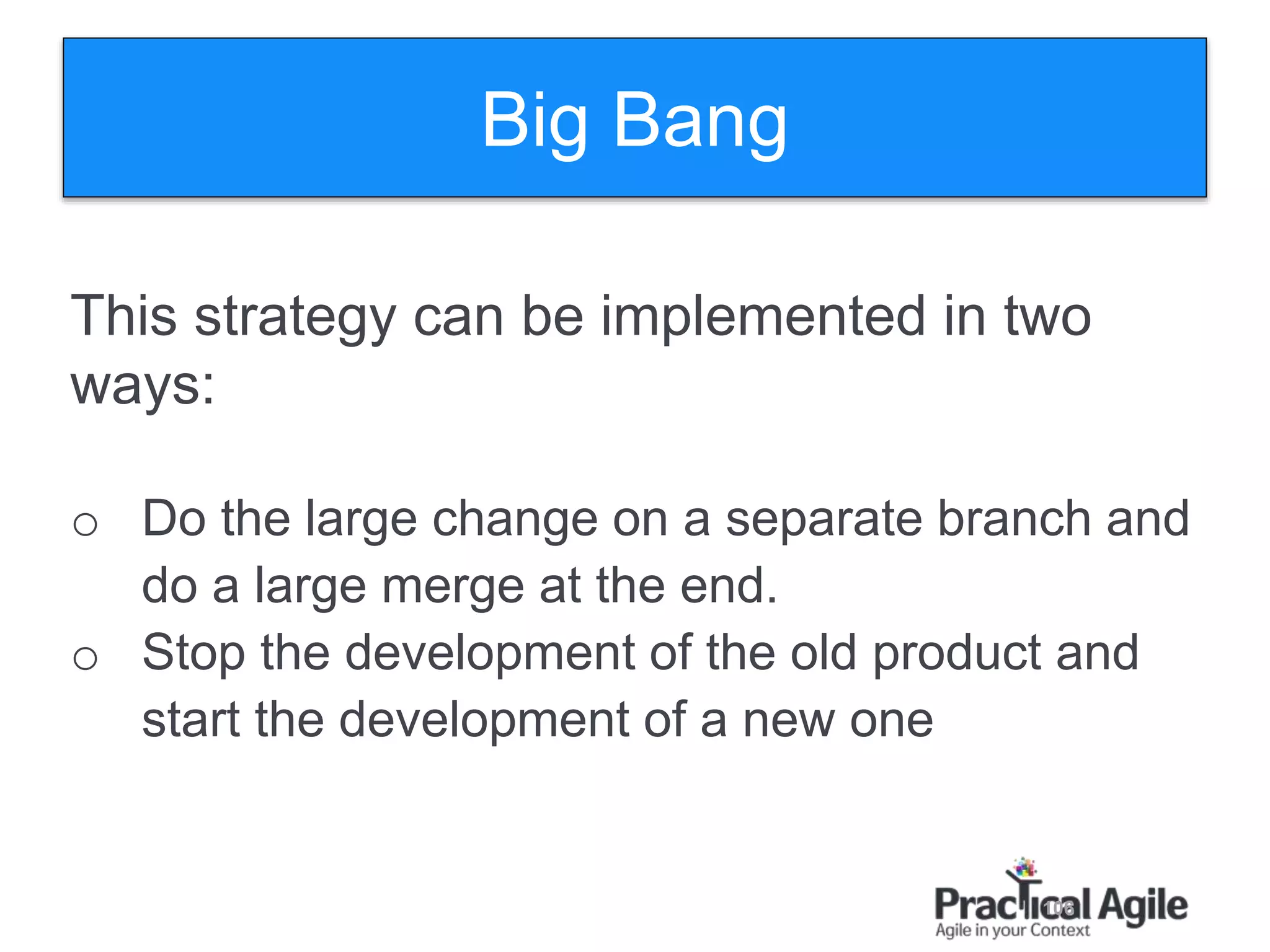 106
This strategy can be implemented in two
ways:
o Do the large change on a separate branch and
do a large merge at the end.
o Stop the development of the old product and
start the development of a new one
Big Bang
 