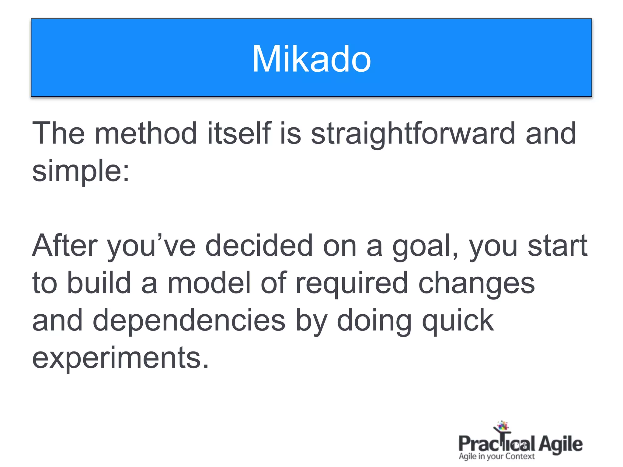 111
The method itself is straightforward and
simple:
After you’ve decided on a goal, you start
to build a model of required changes
and dependencies by doing quick
experiments.
Mikado
 