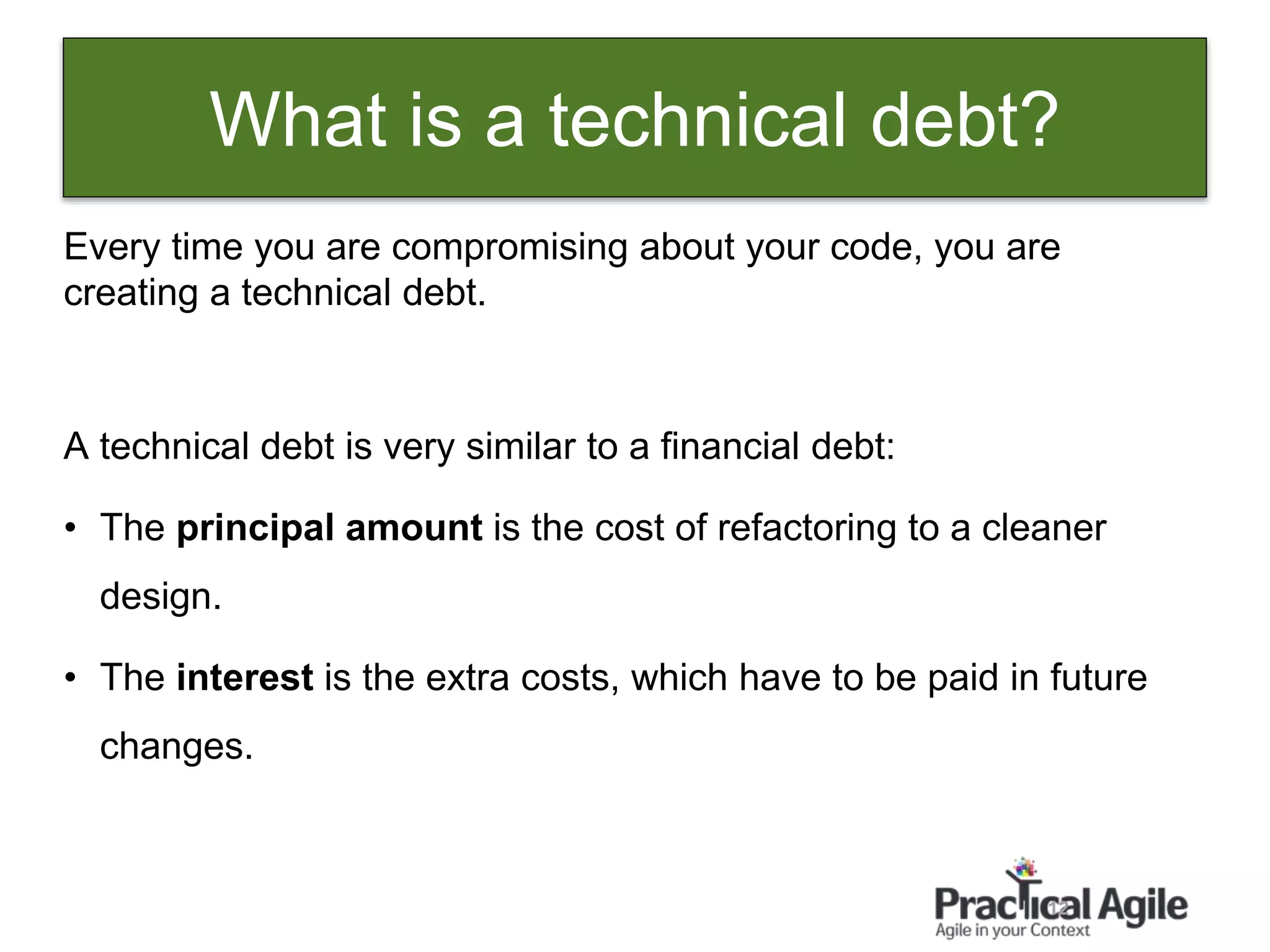 12
Every time you are compromising about your code, you are
creating a technical debt.
A technical debt is very similar to a financial debt:
• The principal amount is the cost of refactoring to a cleaner
design.
• The interest is the extra costs, which have to be paid in future
changes.
What is a technical debt?
 