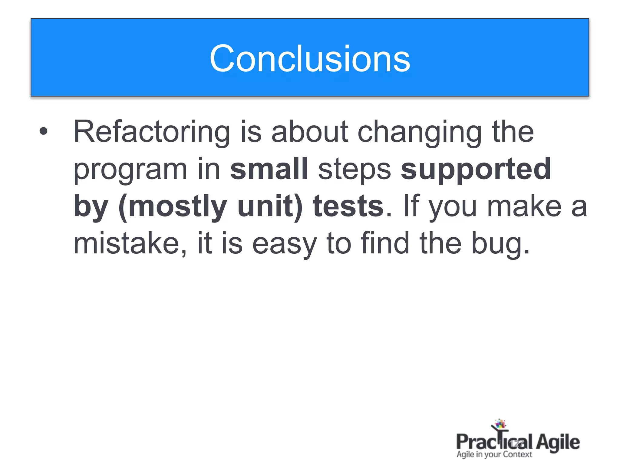 127
Conclusions
• Refactoring is about changing the
program in small steps supported
by (mostly unit) tests. If you make a
mistake, it is easy to find the bug.
 