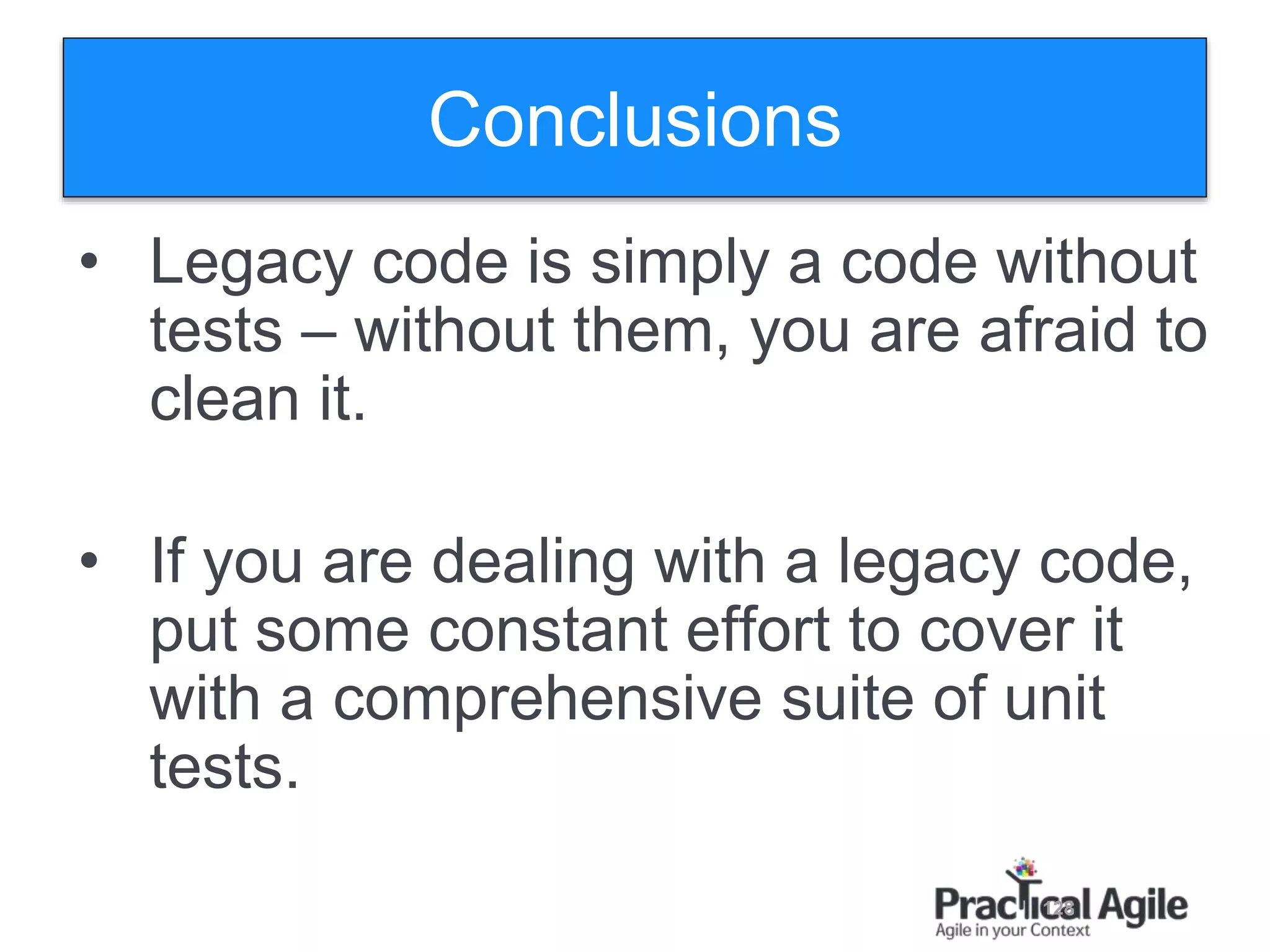 128
Conclusions
• Legacy code is simply a code without
tests – without them, you are afraid to
clean it.
• If you are dealing with a legacy code,
put some constant effort to cover it
with a comprehensive suite of unit
tests.
 