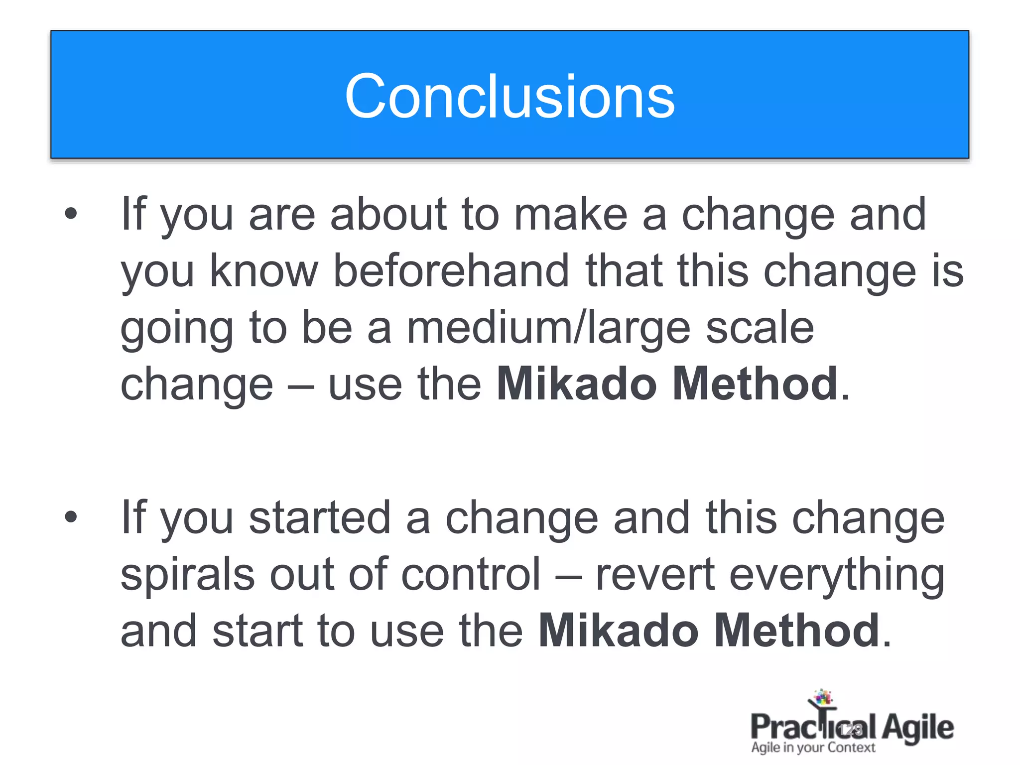 129
Conclusions
• If you are about to make a change and
you know beforehand that this change is
going to be a medium/large scale
change – use the Mikado Method.
• If you started a change and this change
spirals out of control – revert everything
and start to use the Mikado Method.
 
