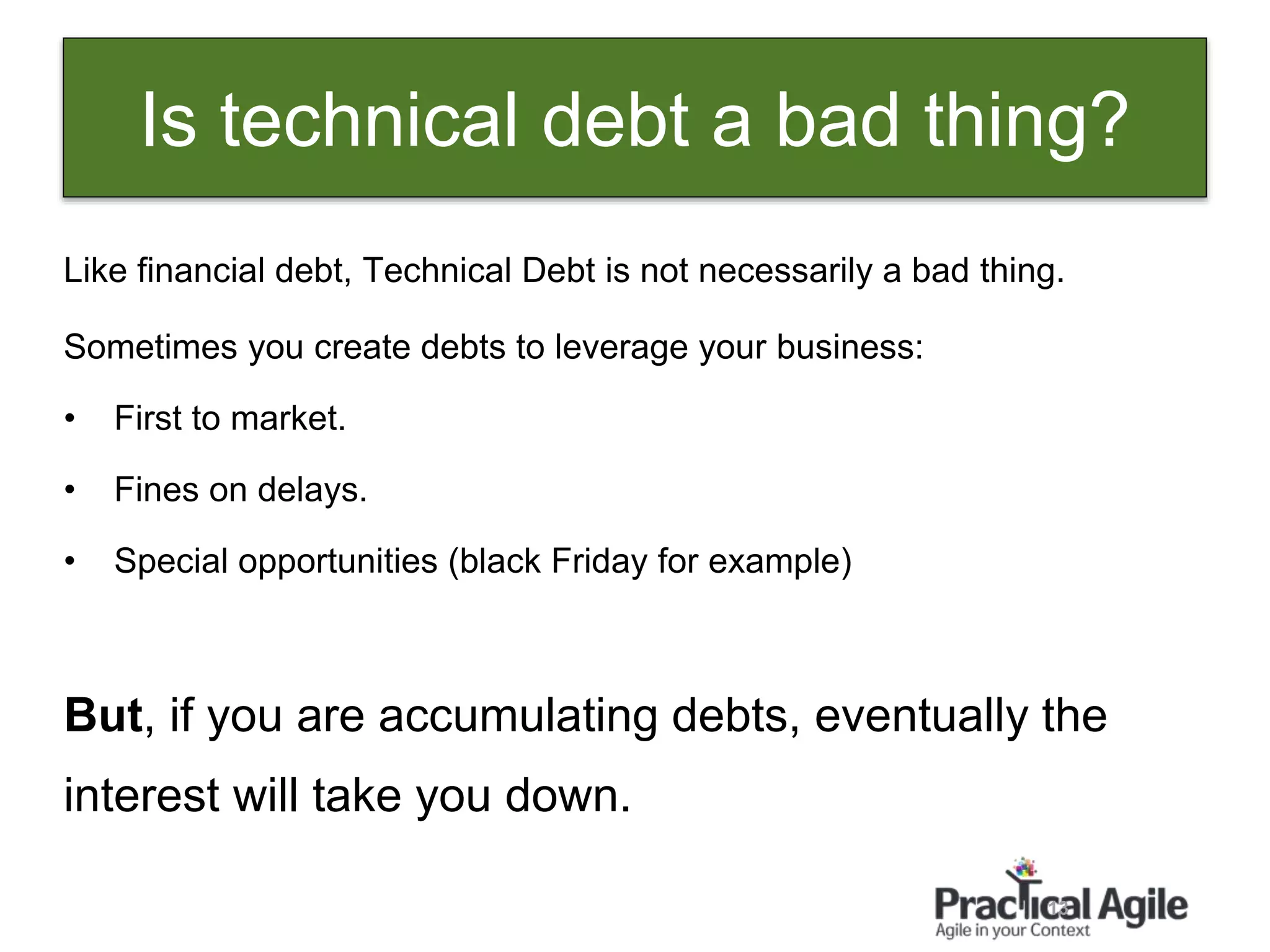 13
Like financial debt, Technical Debt is not necessarily a bad thing.
Sometimes you create debts to leverage your business:
• First to market.
• Fines on delays.
• Special opportunities (black Friday for example)
But, if you are accumulating debts, eventually the
interest will take you down.
Is technical debt a bad thing?
 