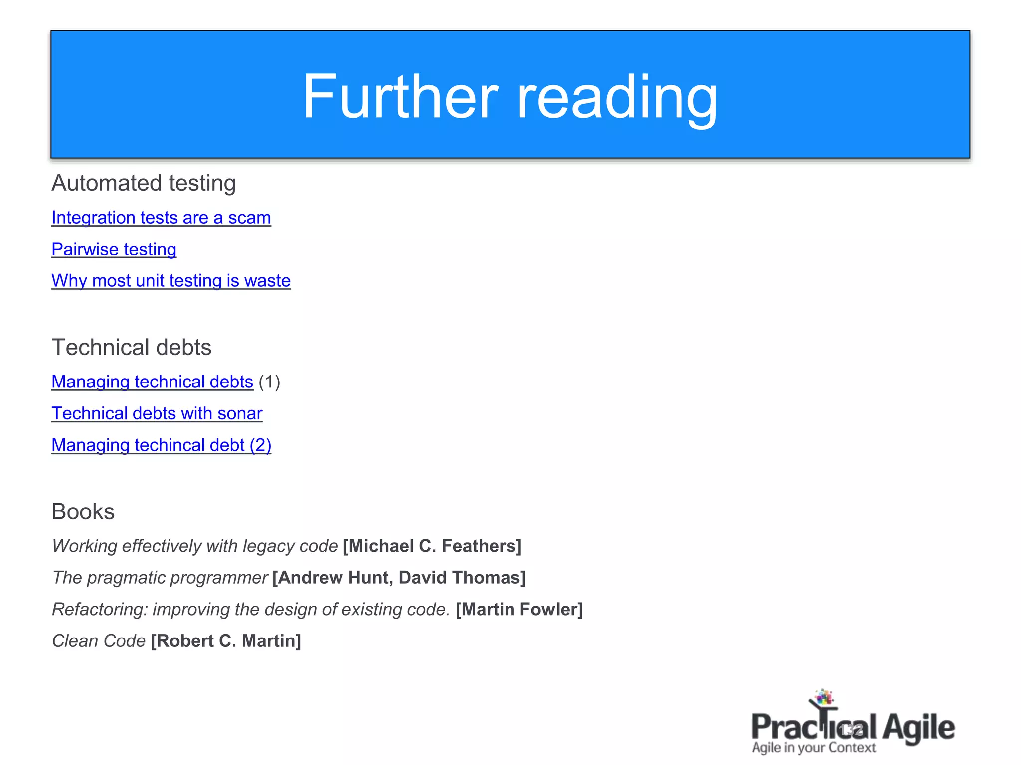 132
Automated testing
Integration tests are a scam
Pairwise testing
Why most unit testing is waste
Technical debts
Managing technical debts (1)
Technical debts with sonar
Managing techincal debt (2)
Books
Working effectively with legacy code [Michael C. Feathers]
The pragmatic programmer [Andrew Hunt, David Thomas]
Refactoring: improving the design of existing code. [Martin Fowler]
Clean Code [Robert C. Martin]
Further reading
 