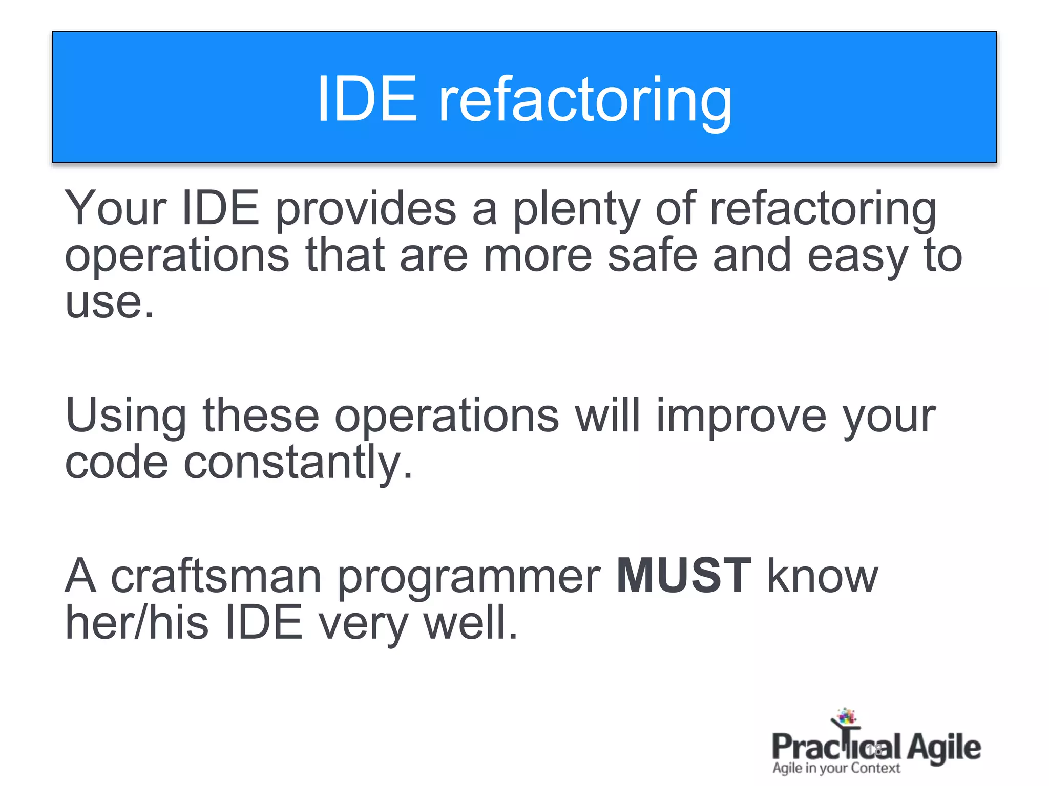 18
IDE refactoring
Your IDE provides a plenty of refactoring
operations that are more safe and easy to
use.
Using these operations will improve your
code constantly.
A craftsman programmer MUST know
her/his IDE very well.
 