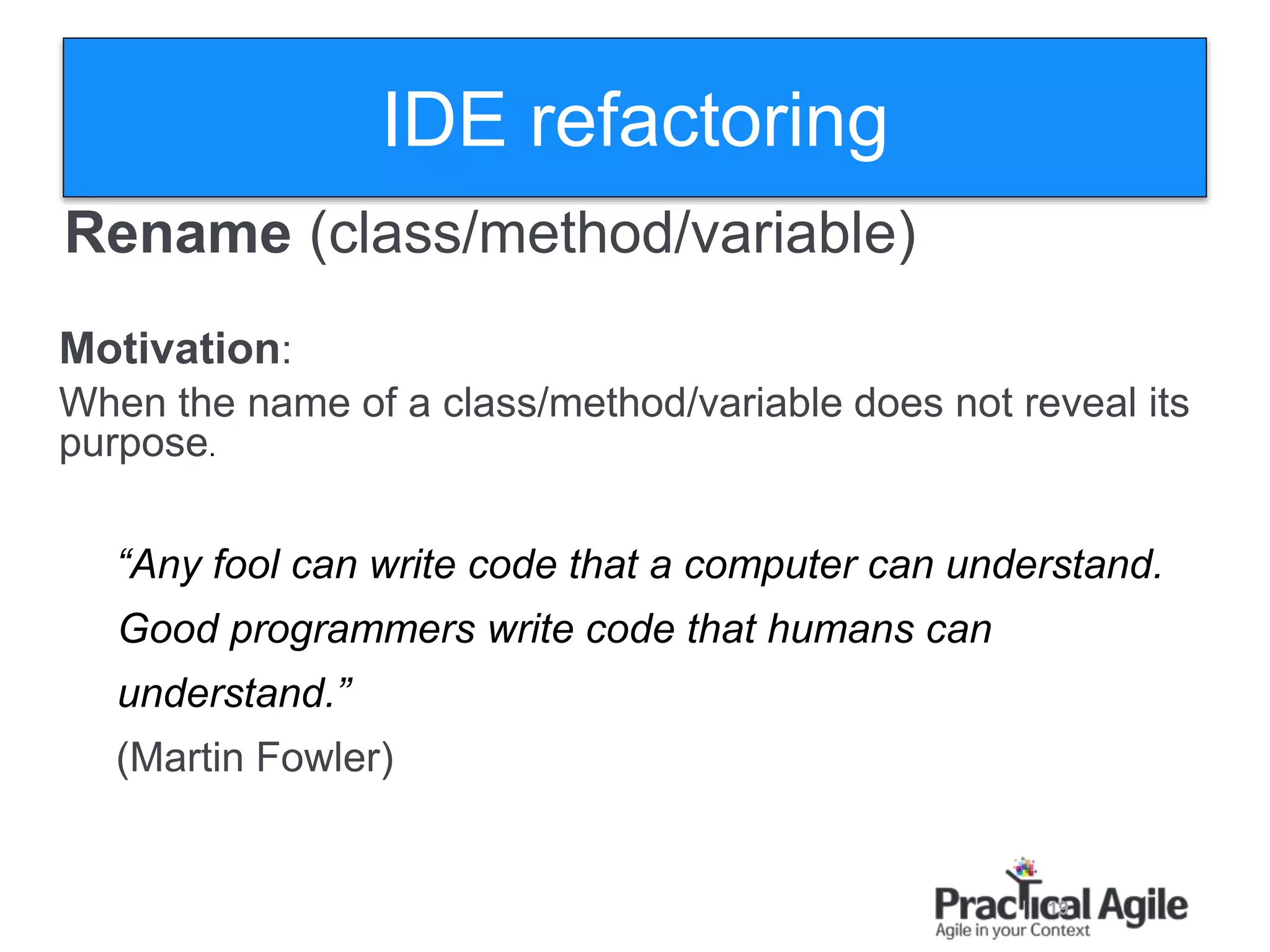 19
Rename )class/method/variable)
Motivation:
When the name of a class/method/variable does not reveal its
purpose.
“Any fool can write code that a computer can understand.
Good programmers write code that humans can
understand.”
(Martin Fowler)
IDE refactoring
 