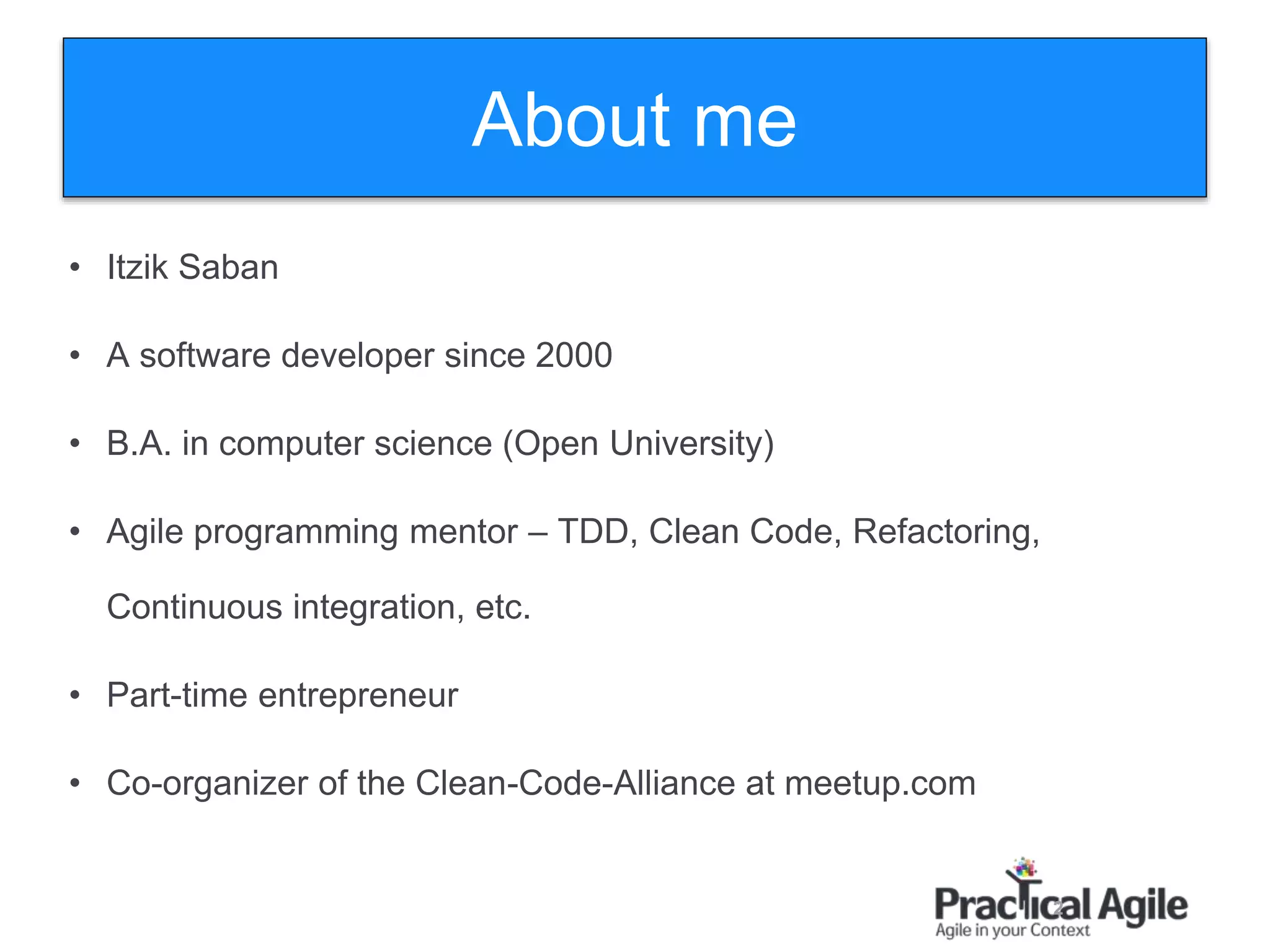 About me
2
• Itzik Saban
• A software developer since 2000
• B.A. in computer science (Open University)
• Agile programming mentor – TDD, Clean Code, Refactoring,
Continuous integration, etc.
• Part-time entrepreneur
• Co-organizer of the Clean-Code-Alliance at meetup.com
 