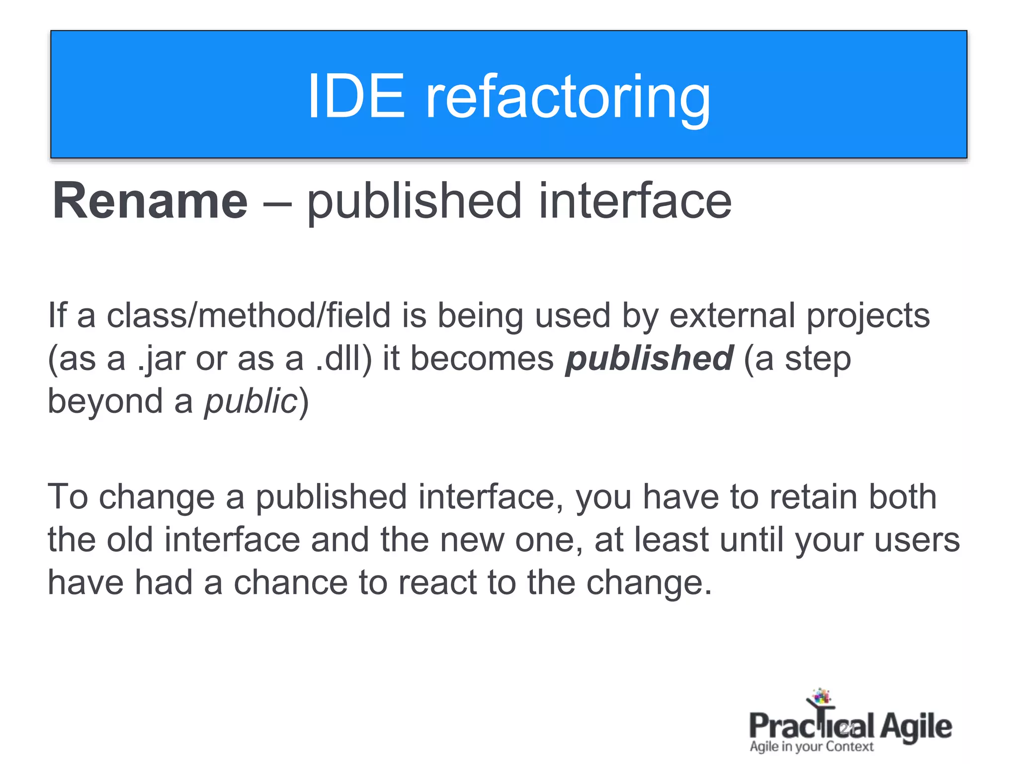 21
Rename – published interface
If a class/method/field is being used by external projects
(as a .jar or as a .dll) it becomes published (a step
beyond a public)
To change a published interface, you have to retain both
the old interface and the new one, at least until your users
have had a chance to react to the change.
IDE refactoring
 