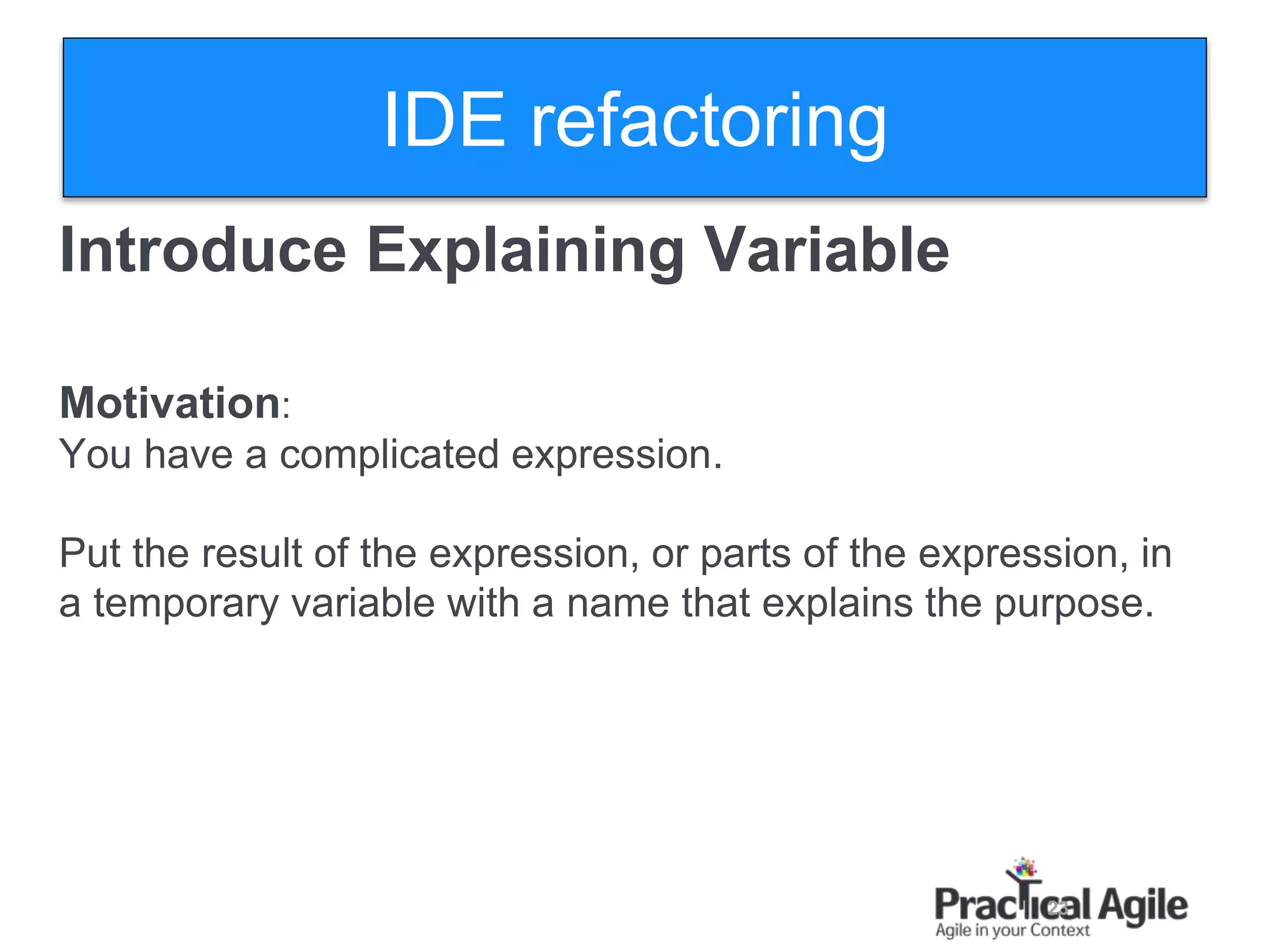 23
Introduce Explaining Variable
Motivation:
You have a complicated expression.
Put the result of the expression, or parts of the expression, in
a temporary variable with a name that explains the purpose.
IDE refactoring
 