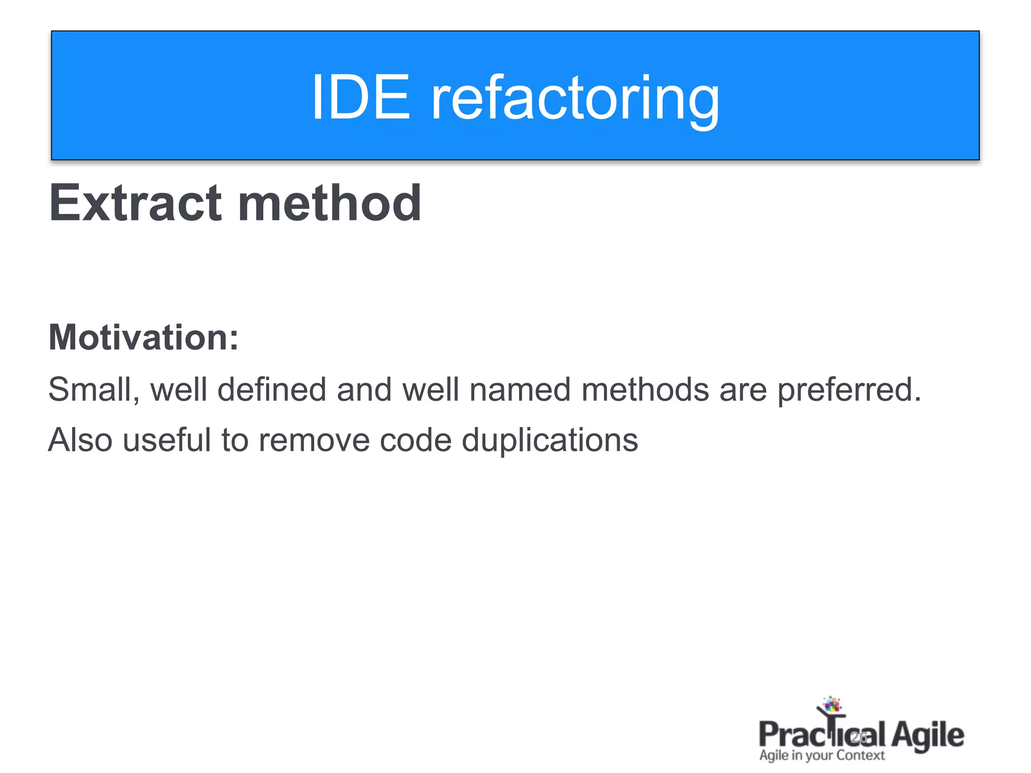 26
Extract method
Motivation:
Small, well defined and well named methods are preferred.
Also useful to remove code duplications
IDE refactoring
 