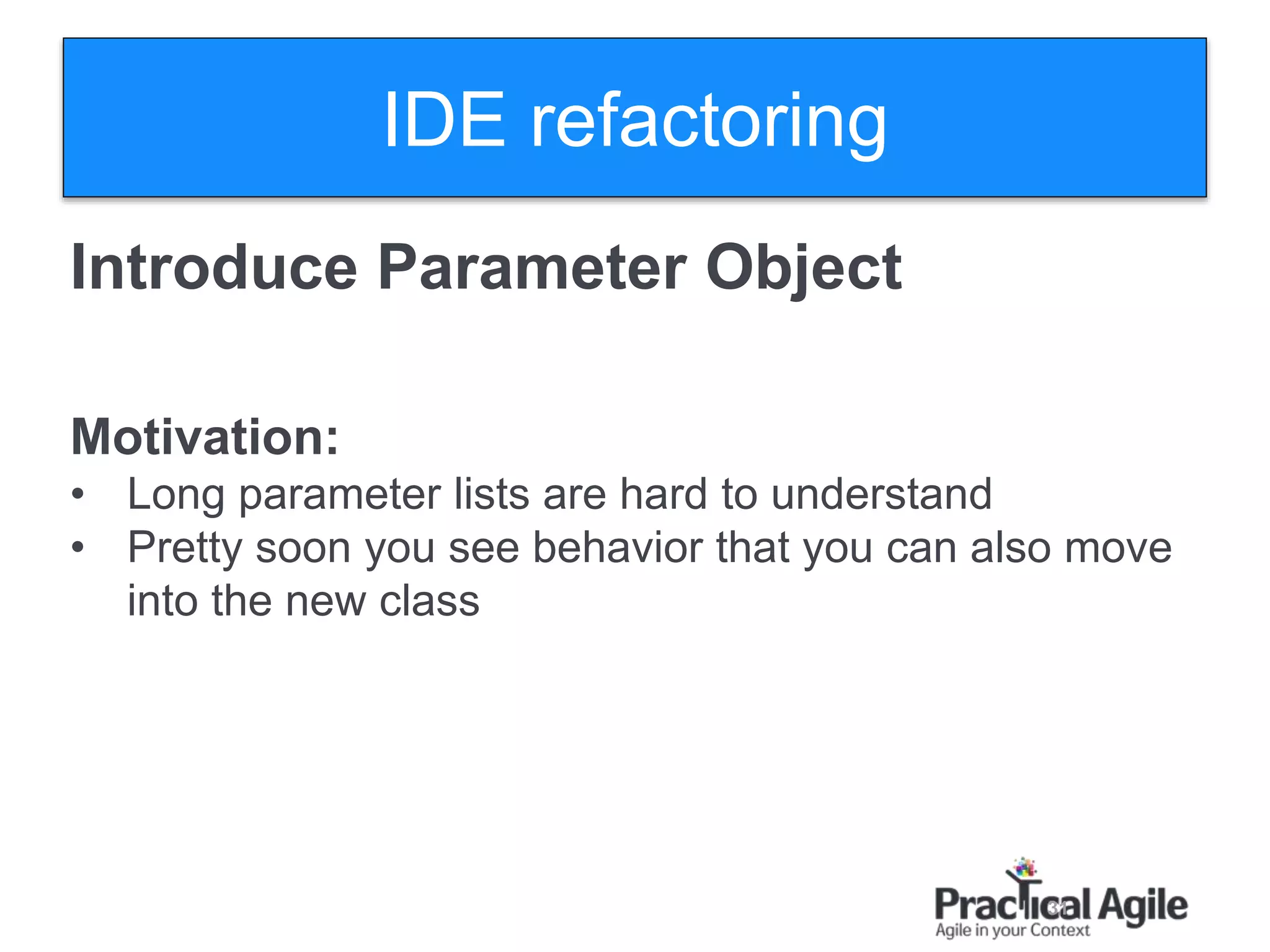 31
Introduce Parameter Object
Motivation:
• Long parameter lists are hard to understand
• Pretty soon you see behavior that you can also move
into the new class
IDE refactoring
 