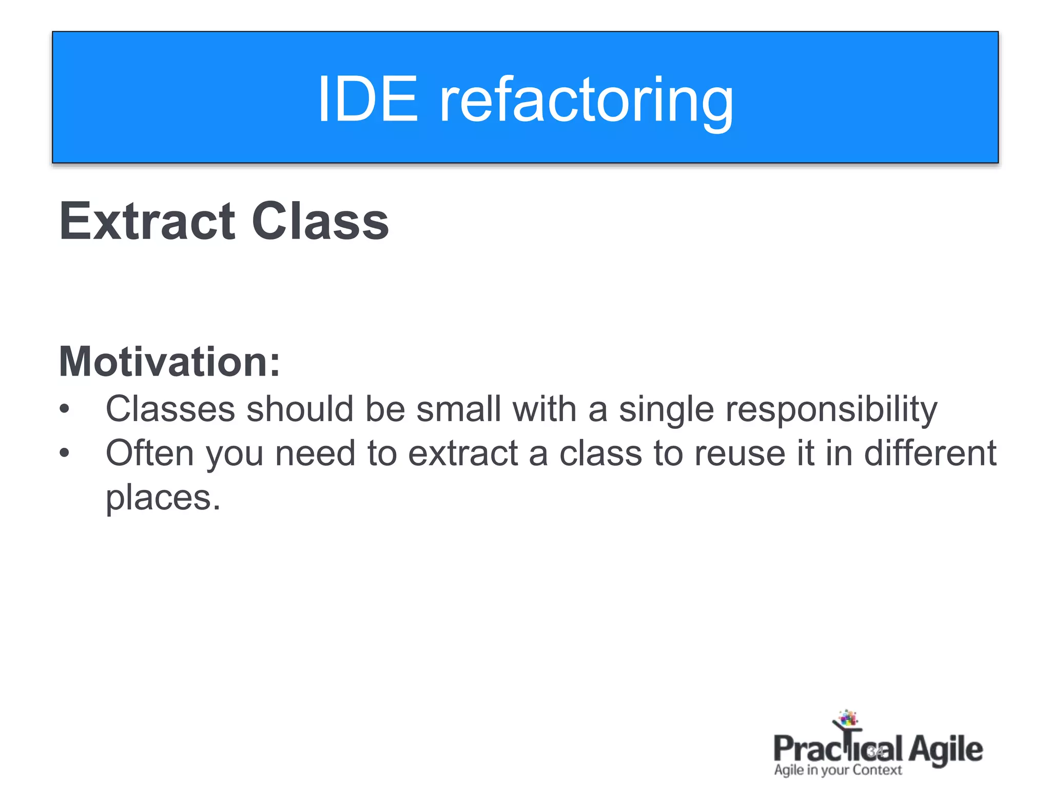 34
Extract Class
Motivation:
• Classes should be small with a single responsibility
• Often you need to extract a class to reuse it in different
places.
IDE refactoring
 