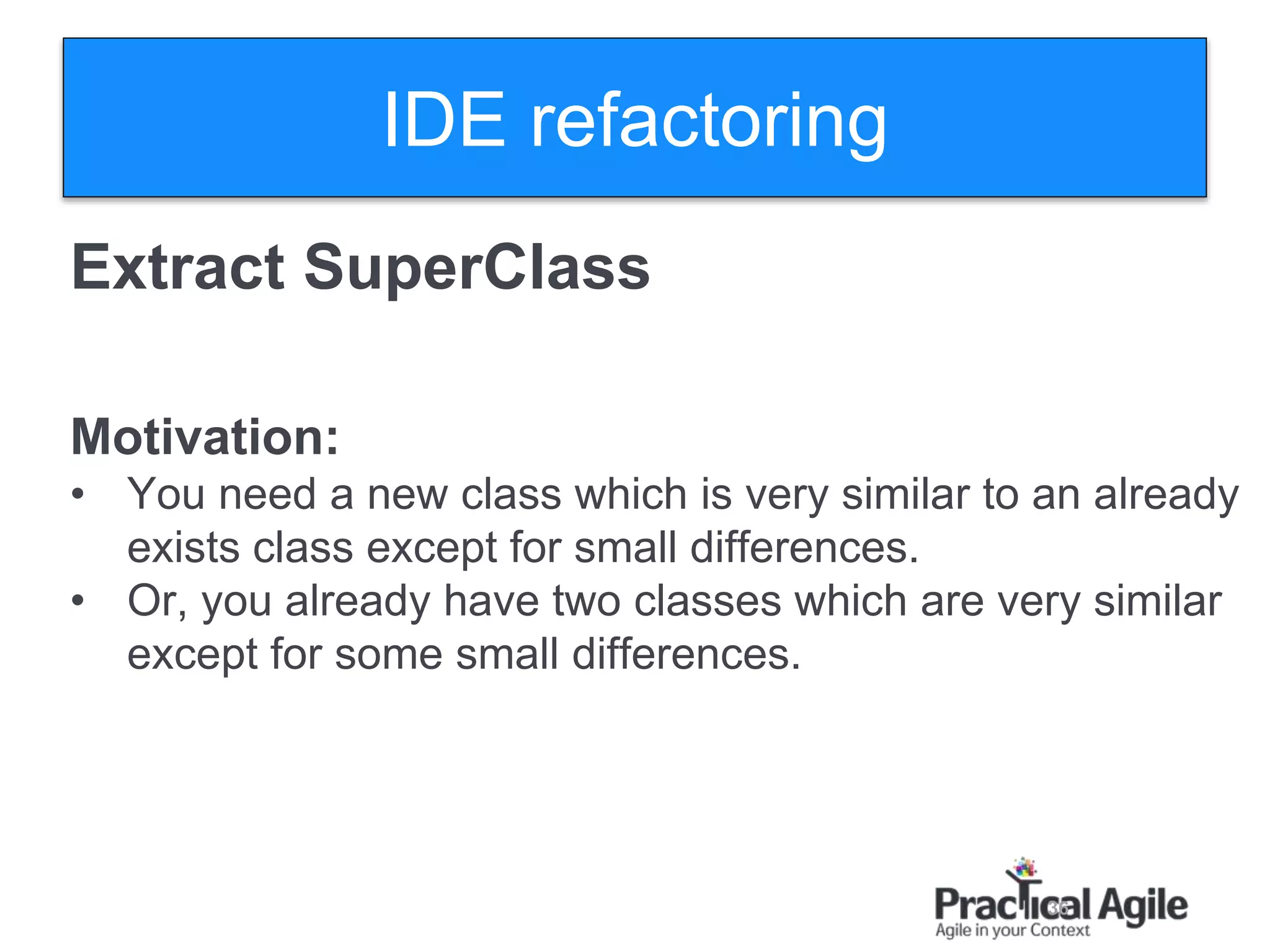 36
Extract SuperClass
Motivation:
• You need a new class which is very similar to an already
exists class except for small differences.
• Or, you already have two classes which are very similar
except for some small differences.
IDE refactoring
 