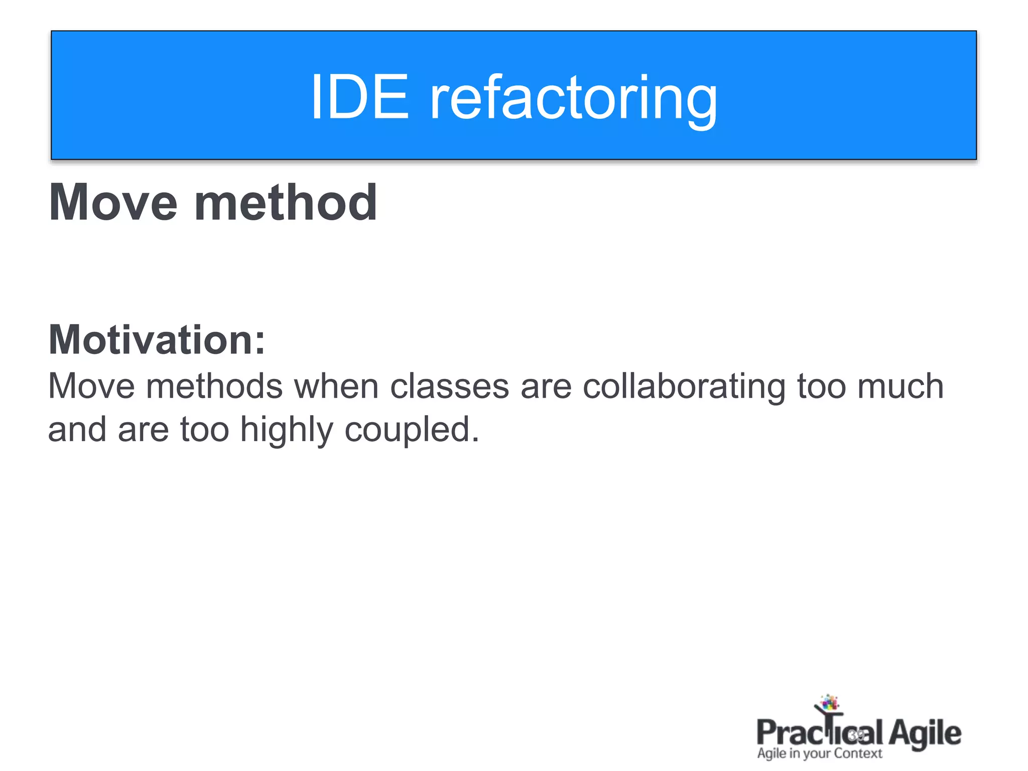39
Move method
Motivation:
Move methods when classes are collaborating too much
and are too highly coupled.
IDE refactoring
 