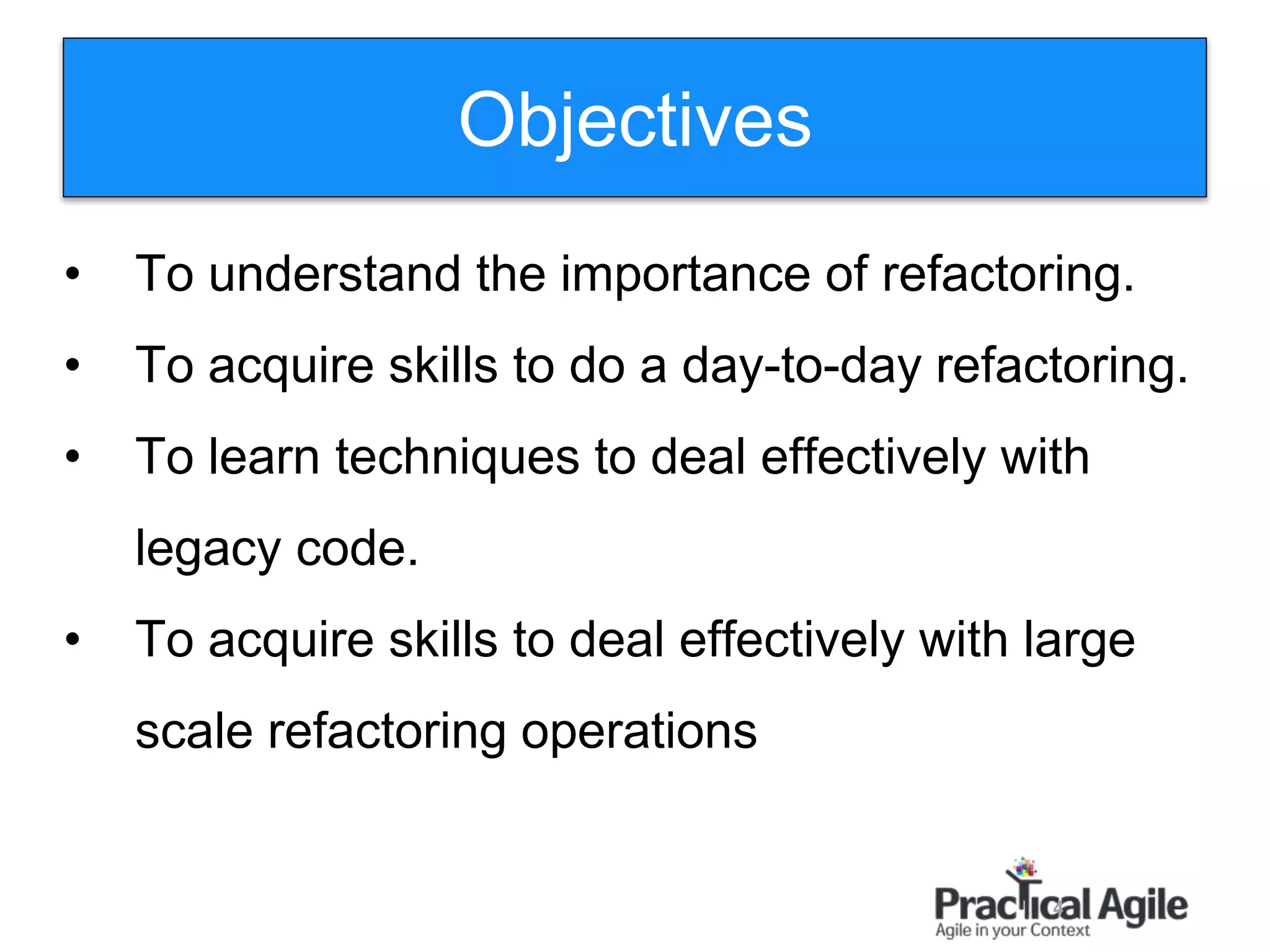 Objectives
4
• To understand the importance of refactoring.
• To acquire skills to do a day-to-day refactoring.
• To learn techniques to deal effectively with
legacy code.
• To acquire skills to deal effectively with large
scale refactoring operations
 