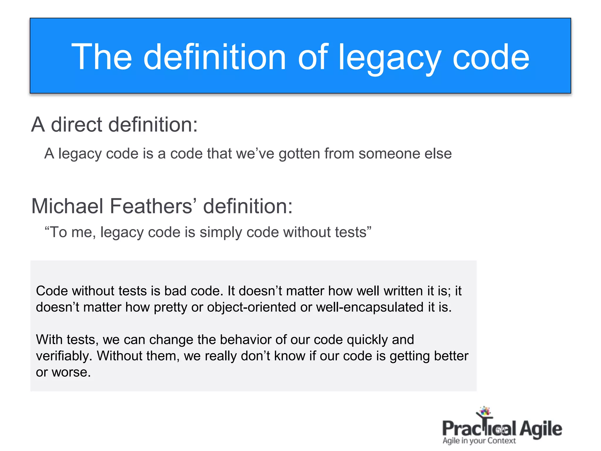 50
The definition of legacy code
A direct definition:
A legacy code is a code that we’ve gotten from someone else
Michael Feathers’ definition:
“To me, legacy code is simply code without tests”
Code without tests is bad code. It doesn’t matter how well written it is; it
doesn’t matter how pretty or object-oriented or well-encapsulated it is.
With tests, we can change the behavior of our code quickly and
verifiably. Without them, we really don’t know if our code is getting better
or worse.
 