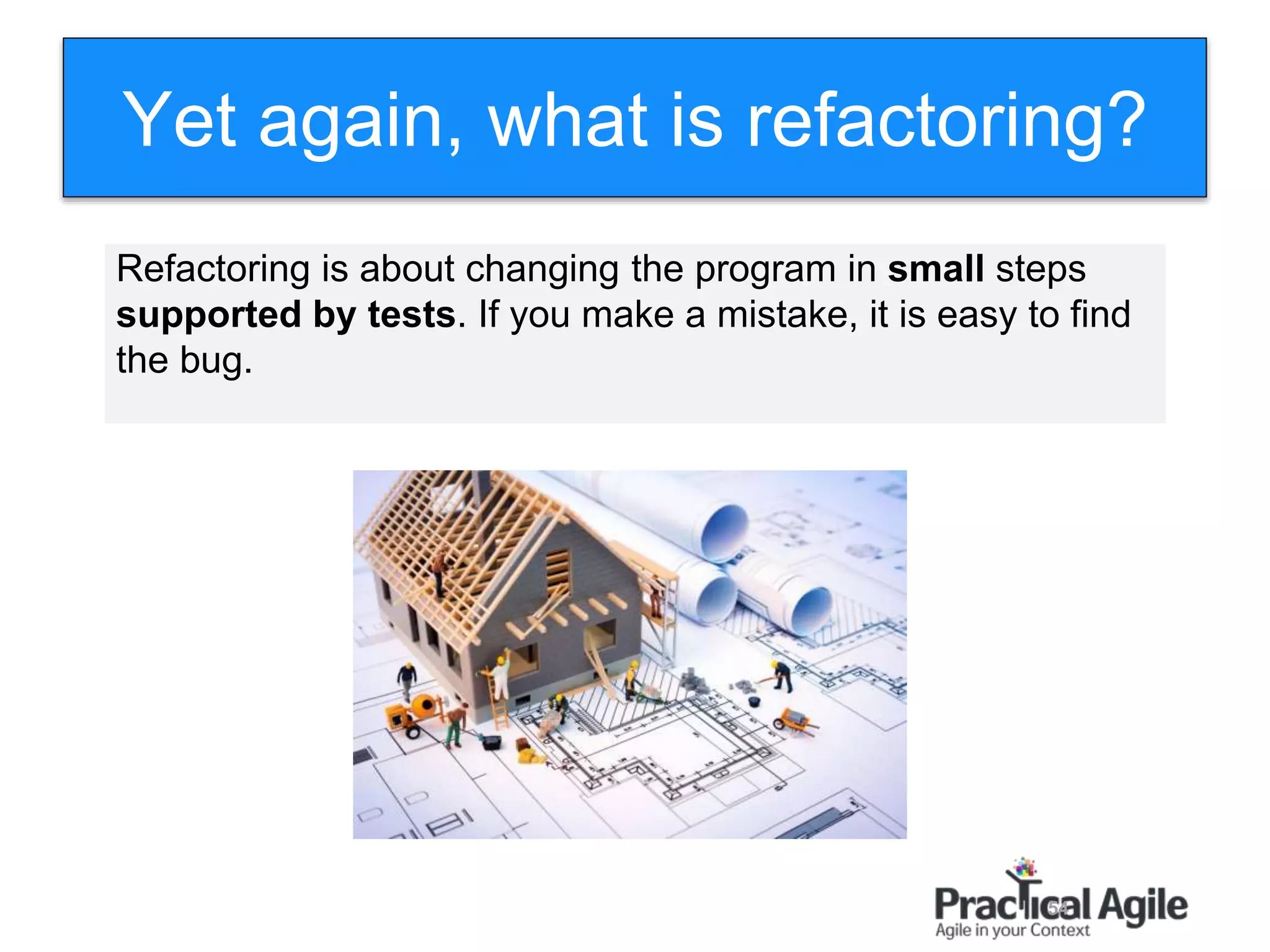 54
Refactoring is about changing the program in small steps
supported by tests. If you make a mistake, it is easy to find
the bug.
Yet again, what is refactoring?
 