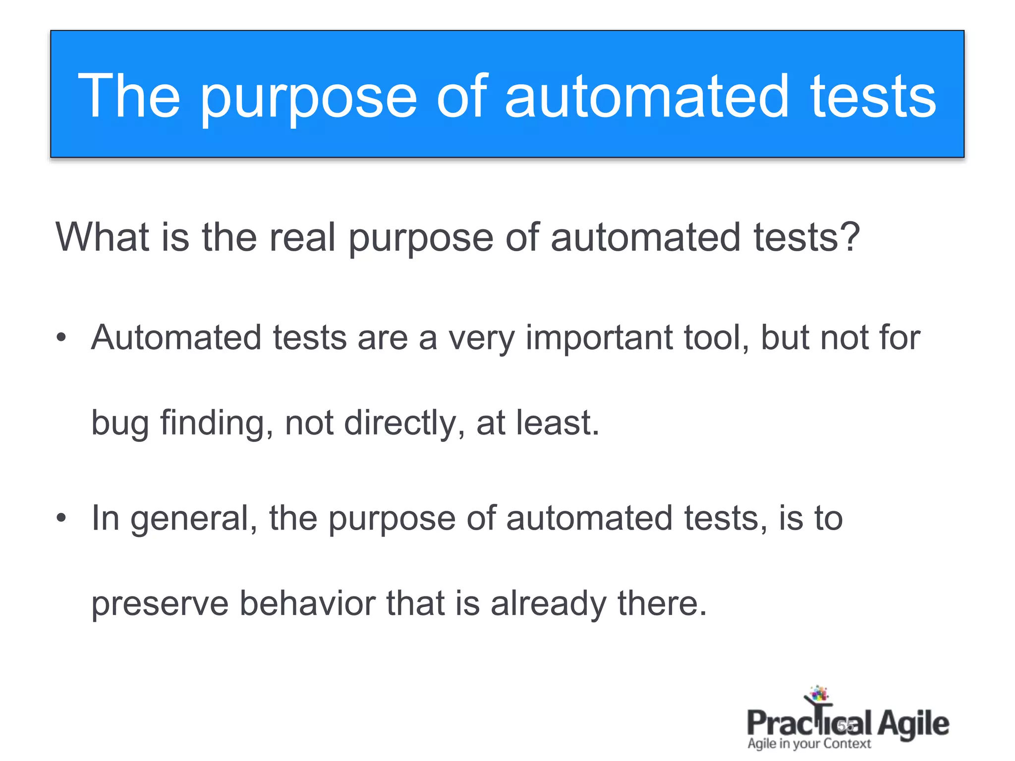 55
What is the real purpose of automated tests?
• Automated tests are a very important tool, but not for
bug finding, not directly, at least.
• In general, the purpose of automated tests, is to
preserve behavior that is already there.
The purpose of automated tests
 
