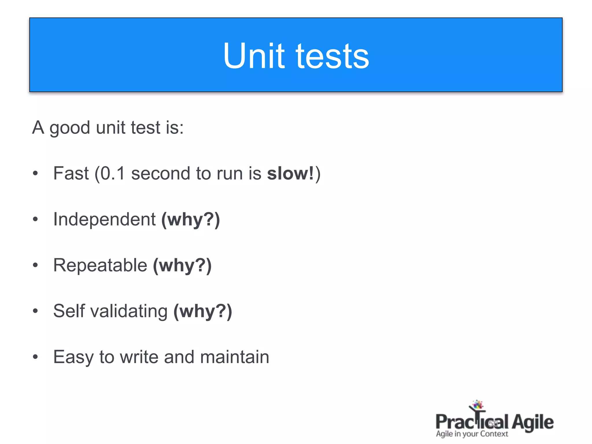 56
A good unit test is:
• Fast (0.1 second to run is slow!)
• Independent (why?)
• Repeatable (why?)
• Self validating (why?)
• Easy to write and maintain
Unit tests
 