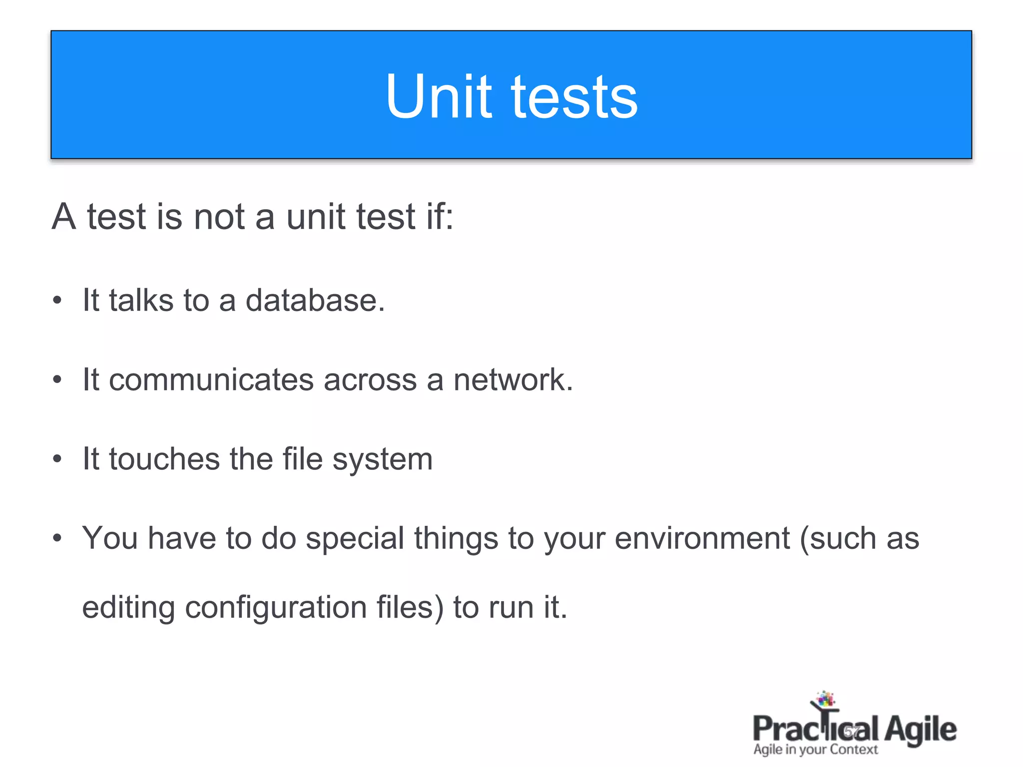 57
A test is not a unit test if:
• It talks to a database.
• It communicates across a network.
• It touches the file system
• You have to do special things to your environment (such as
editing configuration files) to run it.
Unit tests
 