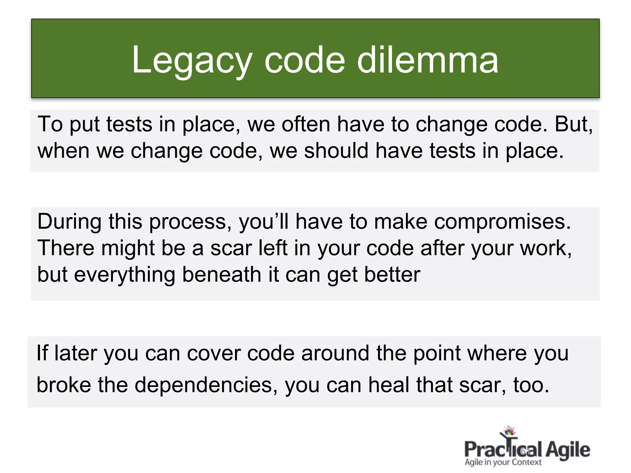 61
Legacy code dilemma
To put tests in place, we often have to change code. But,
when we change code, we should have tests in place.
During this process, you’ll have to make compromises.
There might be a scar left in your code after your work,
but everything beneath it can get better
If later you can cover code around the point where you
broke the dependencies, you can heal that scar, too.
 