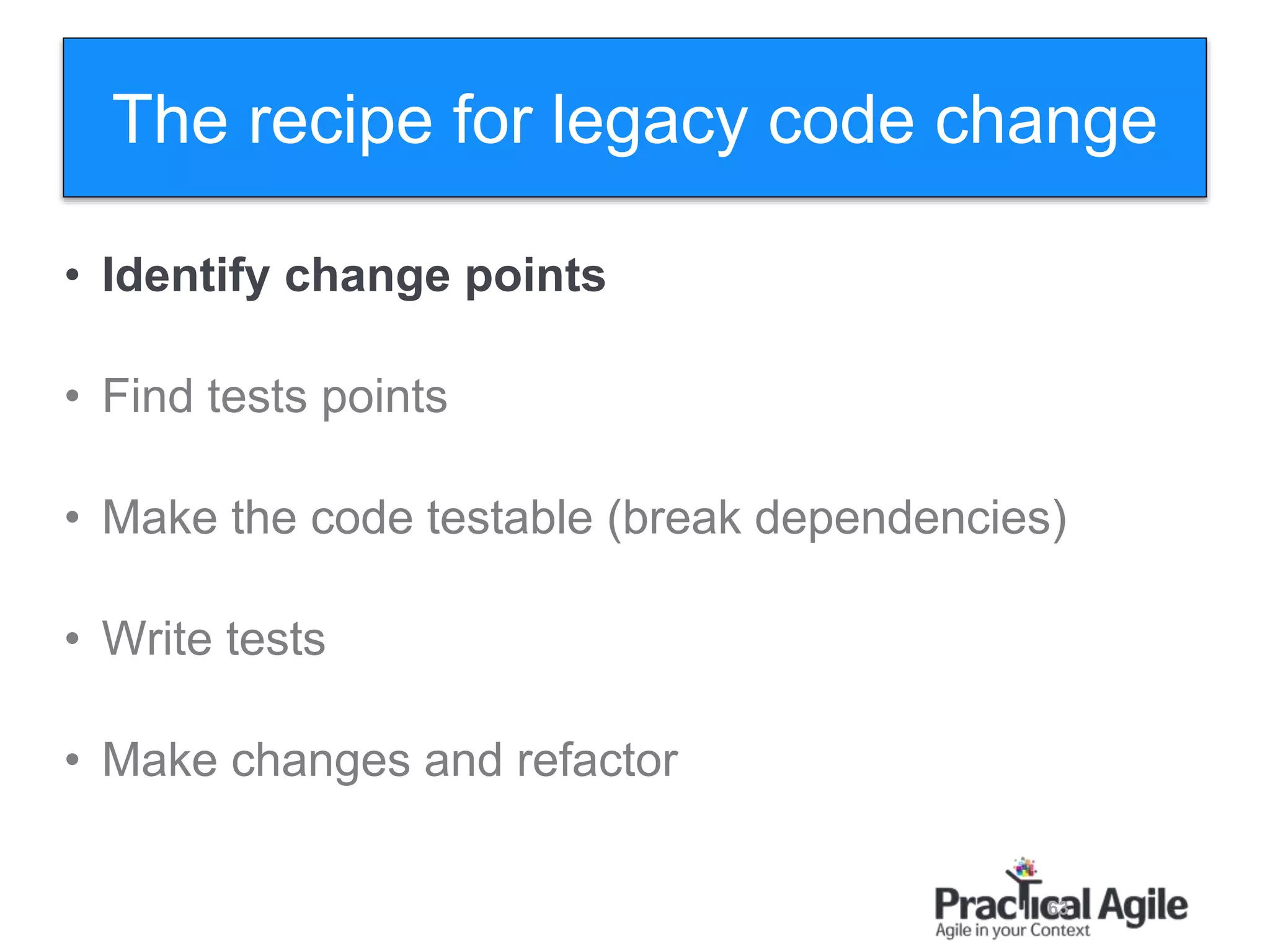 63
• Identify change points
• Find tests points
• Make the code testable (break dependencies)
• Write tests
• Make changes and refactor
The recipe for legacy code change
 