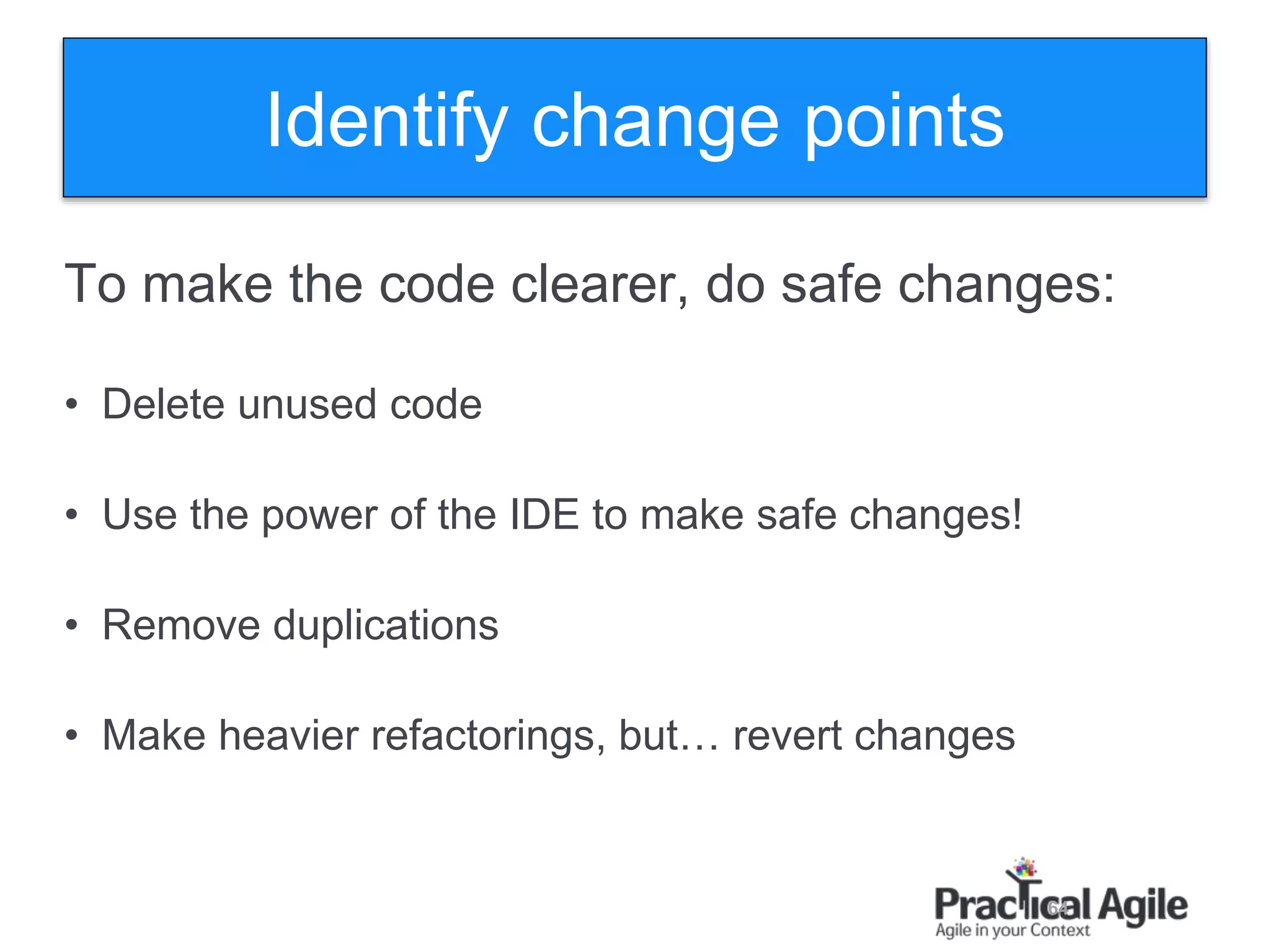 64
To make the code clearer, do safe changes:
• Delete unused code
• Use the power of the IDE to make safe changes!
• Remove duplications
• Make heavier refactorings, but… revert changes
Identify change points
 