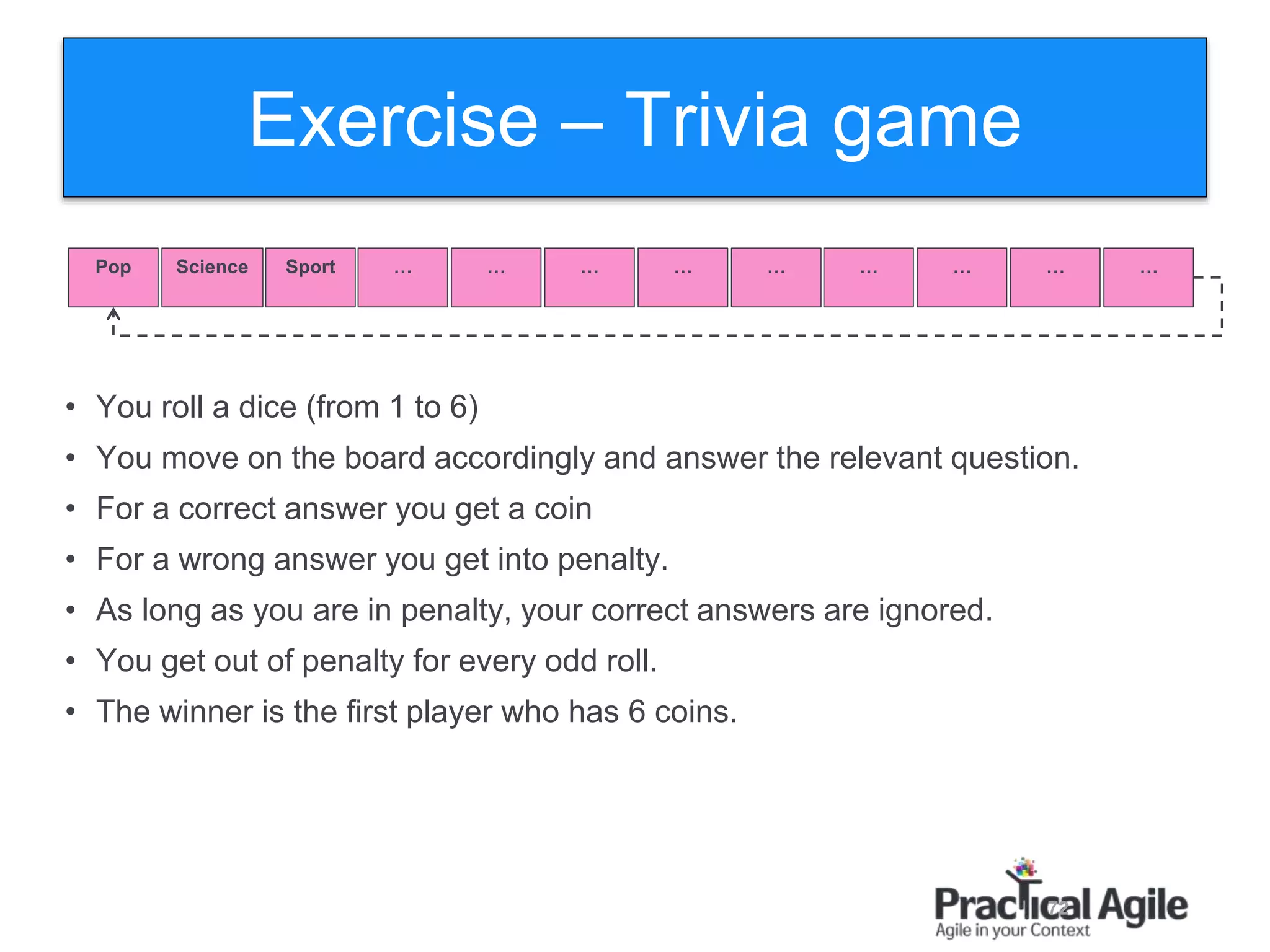 72
Exercise – Trivia game
Pop Science Sport … … … … … … … … …
• You roll a dice (from 1 to 6)
• You move on the board accordingly and answer the relevant question.
• For a correct answer you get a coin
• For a wrong answer you get into penalty.
• As long as you are in penalty, your correct answers are ignored.
• You get out of penalty for every odd roll.
• The winner is the first player who has 6 coins.
 